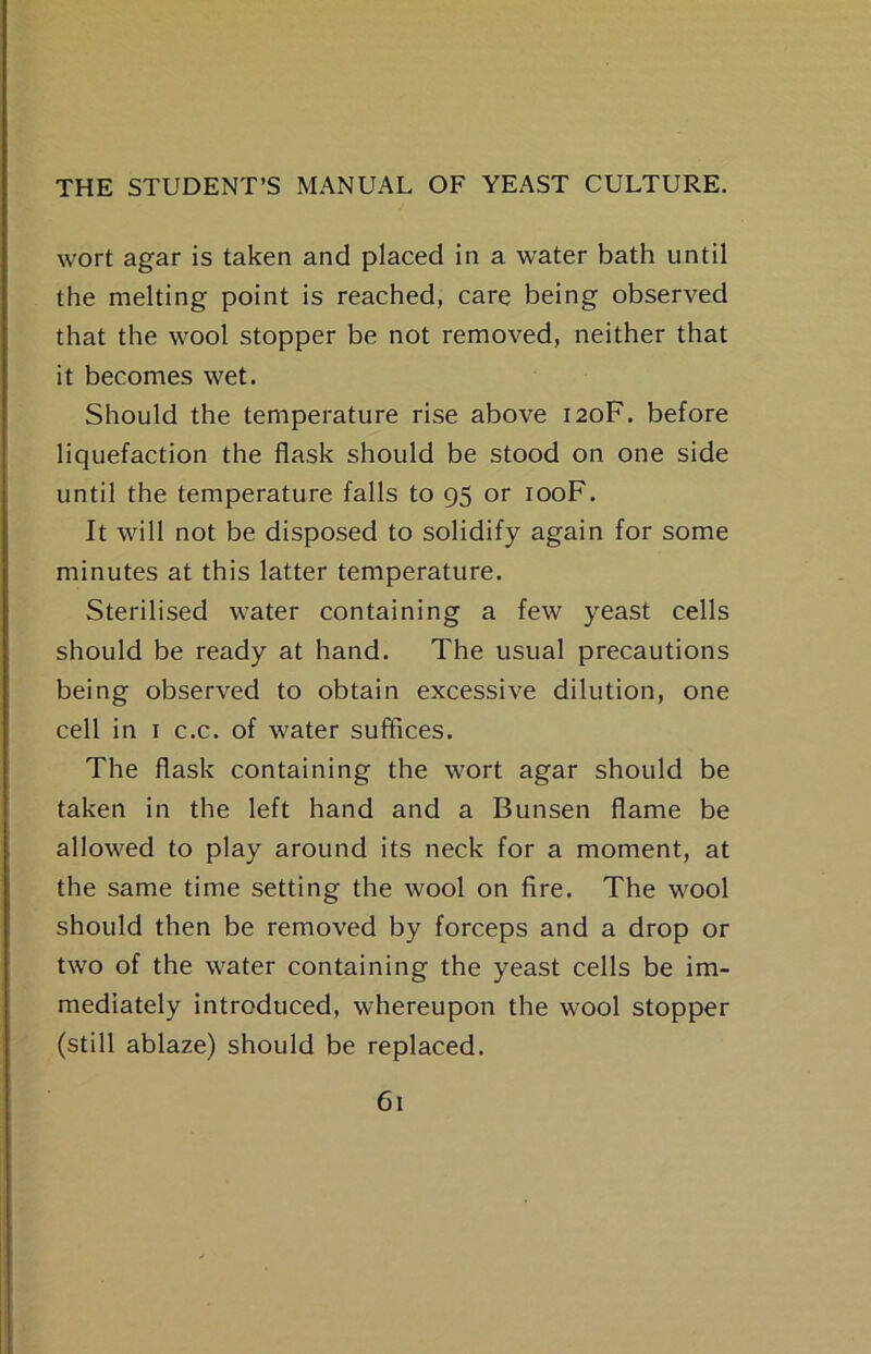 wort agar is taken and placed in a water bath until the melting point is reached, care being observed that the wool stopper be not removed, neither that it becomes wet. Should the temperature rise above 120F. before liquefaction the flask should be stood on one side until the temperature falls to 95 or looF. It will not be disposed to solidify again for some minutes at this latter temperature. Sterilised water containing a few yeast cells should be ready at hand. The usual precautions being observed to obtain excessive dilution, one cell in I c.c. of water suffices. The flask containing the wort agar should be taken in the left hand and a Bunsen flame be allowed to play around its neck for a moment, at the same time setting the wool on fire. The wool should then be removed by forceps and a drop or two of the water containing the yeast cells be im- mediately introduced, whereupon the wool stopper (still ablaze) should be replaced.