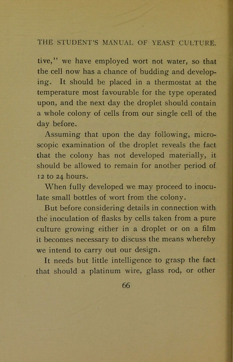 tive,” we have employed wort not water, so that the cell now has a chance of budding and develop- ing. It should be placed in a thermostat at the temperature most favourable for the type operated upon, and the next day the droplet should contain a whole colony of cells from our single cell of the day before. Assuming that upon the day following, micro- scopic examination of the droplet reveals the fact that the colony has not developed materially, it should be allowed to remain for another period of 12 to 24 hours. When fully developed we may proceed to inocu- late small bottles of wort from the colony. But before considering details in connection with the* inoculation of flasks by cells taken from a pure culture growing either in a droplet or on a film it becomes necessary to discuss the means whereby we intend to carry out our design. It needs but little intelligence to grasp the fact that should a platinum wire, glass rod, or other