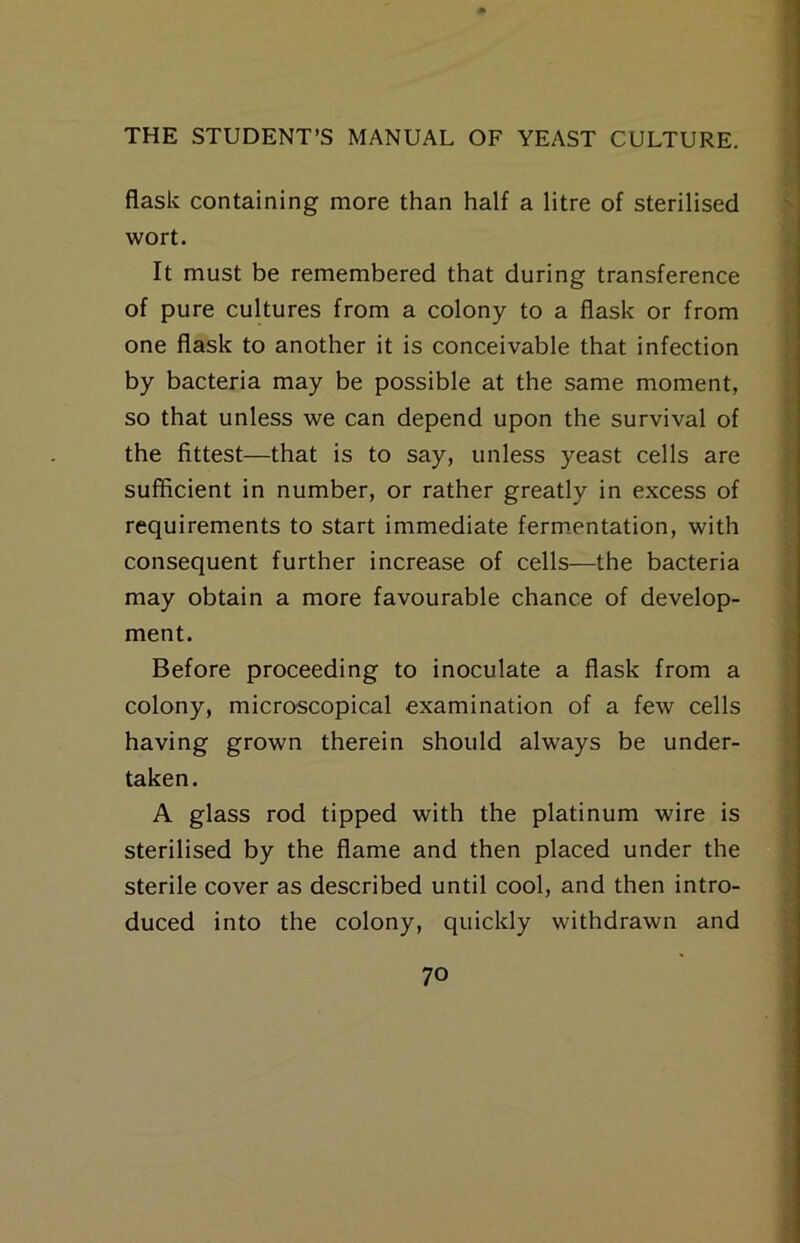 flask containing more than half a litre of sterilised wort. It must be remembered that during transference of pure cultures from a colony to a flask or from one flask to another it is conceivable that infection by bacteria may be possible at the same moment, so that unless we can depend upon the survival of the fittest—that is to say, unless yeast cells are sufficient in number, or rather greatly in excess of requirements to start immediate ferm-entation, with consequent further increase of cells—the bacteria may obtain a more favourable chance of develop- ment. Before proceeding to inoculate a flask from a colony, microscopical examination of a few cells having grown therein should always be under- taken. A glass rod tipped with the platinum wire is sterilised by the flame and then placed under the sterile cover as described until cool, and then intro- duced into the colony, quickly withdrawn and