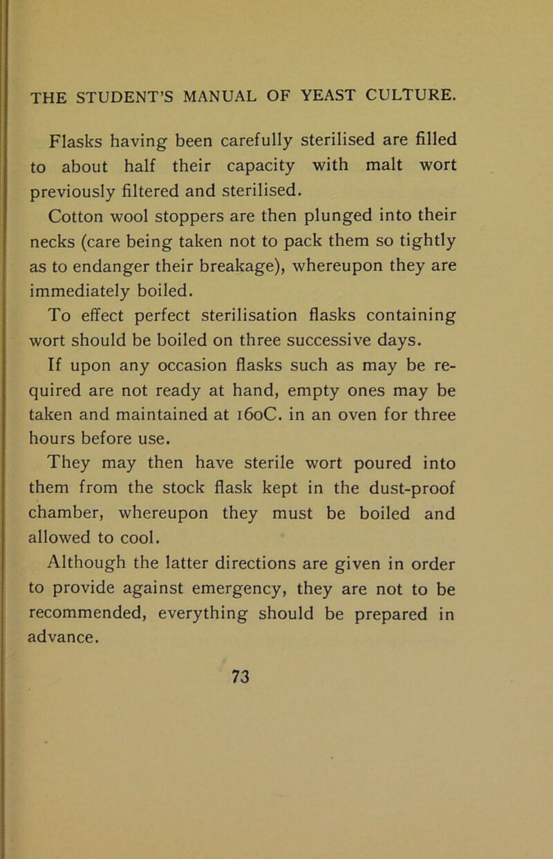 Flasks having been carefully sterilised are filled to about half their capacity with malt wort previously filtered and sterilised. Cotton wool stoppers are then plunged into their necks (care being taken not to pack them so tightly as to endanger their breakage), whereupon they are immediately boiled. To effect perfect sterilisation flasks containing wort should be boiled on three successive days. If upon any occasion flasks such as may be re- quired are not ready at hand, empty ones may be taken and maintained at i6oC. in an oven for three hours before use. They may then have sterile wort poured into them from the stock flask kept in the dust-proof chamber, whereupon they must be boiled and allowed to cool. Although the latter directions are given in order to provide against emergency, they are not to be recommended, everything should be prepared in advance.