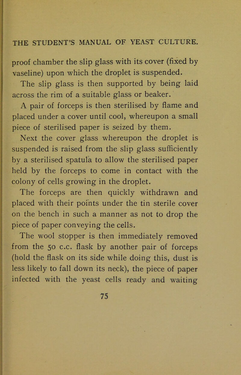 proof chamber the slip glass with its cover (fixed by vaseline) upon which the droplet is suspended. The slip glass is then supported by being laid across the rim of a suitable glass or beaker. A pair of forceps is then sterilised by flame and placed under a cover until cool, whereupon a small piece of sterilised paper is seized by them. Next the cover glass whereupon the droplet is suspended is raised from the slip glass sufficiently by a sterilised spatula to allow the sterilised paper held by the forceps to come in contact with the colony of cells growing in the droplet. The forceps are then quickly withdrawn and placed with their points under the tin sterile cover on the bench in such a manner as not to drop the piece of paper conveying the cells. The wool stopper is then immediately removed from the 50 c.c. flask by another pair of forceps (hold the flask on its side while doing this, dust is less likely to fall down its neck), the piece of paper infected with the yeast cells ready and waiting