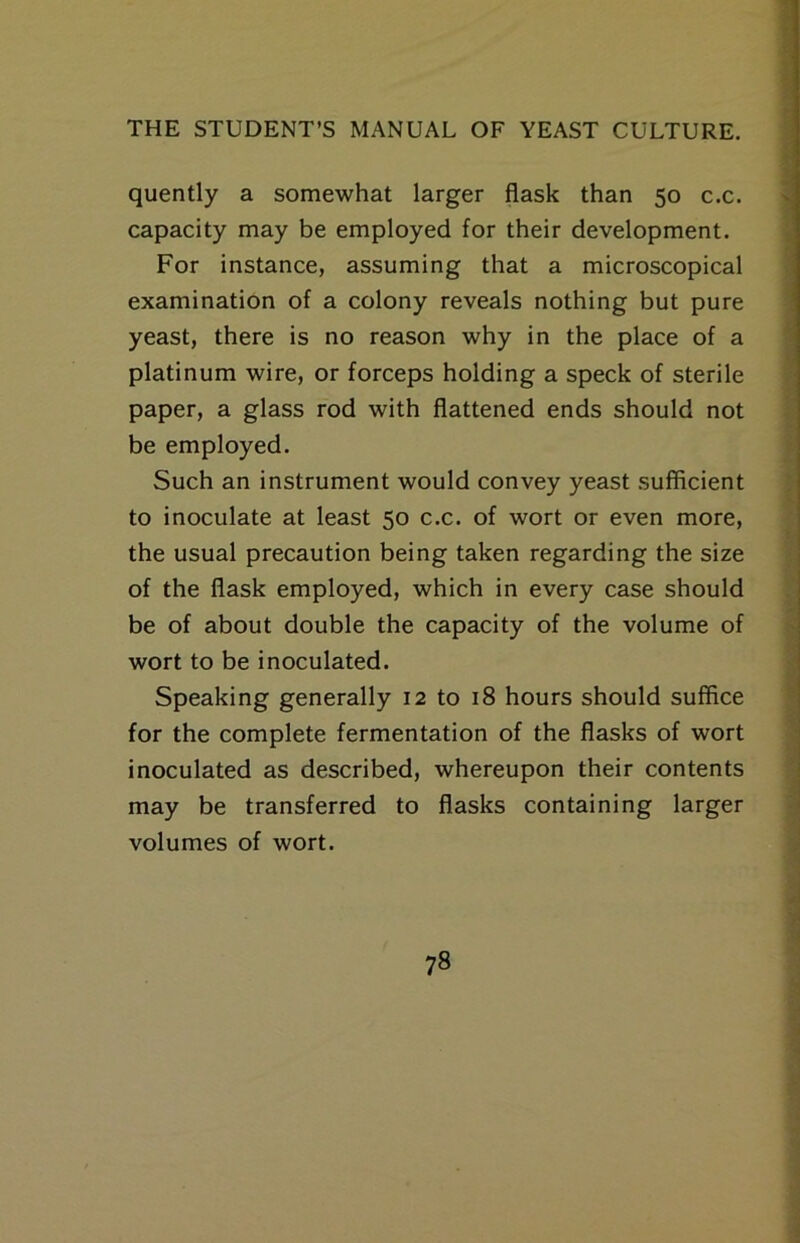 quently a somewhat larger flask than 50 c.c. capacity may be employed for their development. For instance, assuming that a microscopical examination of a colony reveals nothing but pure yeast, there is no reason why in the place of a platinum wire, or forceps holding a speck of sterile paper, a glass rod with flattened ends should not be employed. Such an instrument would convey yeast sufficient to inoculate at least 50 c.c. of wort or even more, the usual precaution being taken regarding the size of the flask employed, which in every case should be of about double the capacity of the volume of wort to be inoculated. Speaking generally 12 to 18 hours should suffice for the complete fermentation of the flasks of wort inoculated as described, whereupon their contents may be transferred to flasks containing larger volumes of wort.