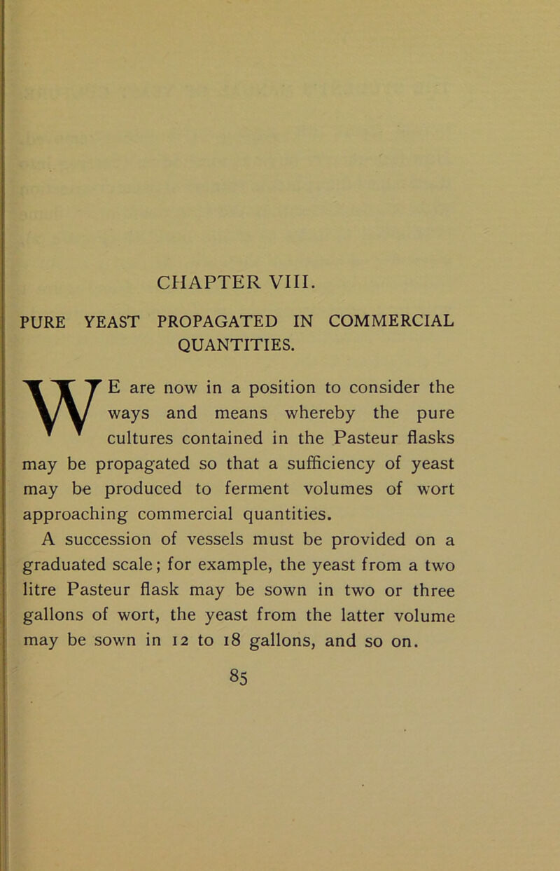 PURE YEAST PROPAGATED IN COMMERCIAL QUANTITIES. WE are now in a position to consider the ways and means whereby the pure cultures contained in the Pasteur flasks may be propagated so that a sufficiency of yeast may be produced to ferment volumes of wort approaching commercial quantities. A succession of vessels must be provided on a graduated scale; for example, the yeast from a two litre Pasteur flask may be sown in two or three gallons of wort, the yeast from the latter volume may be sown in 12 to 18 gallons, and so on.