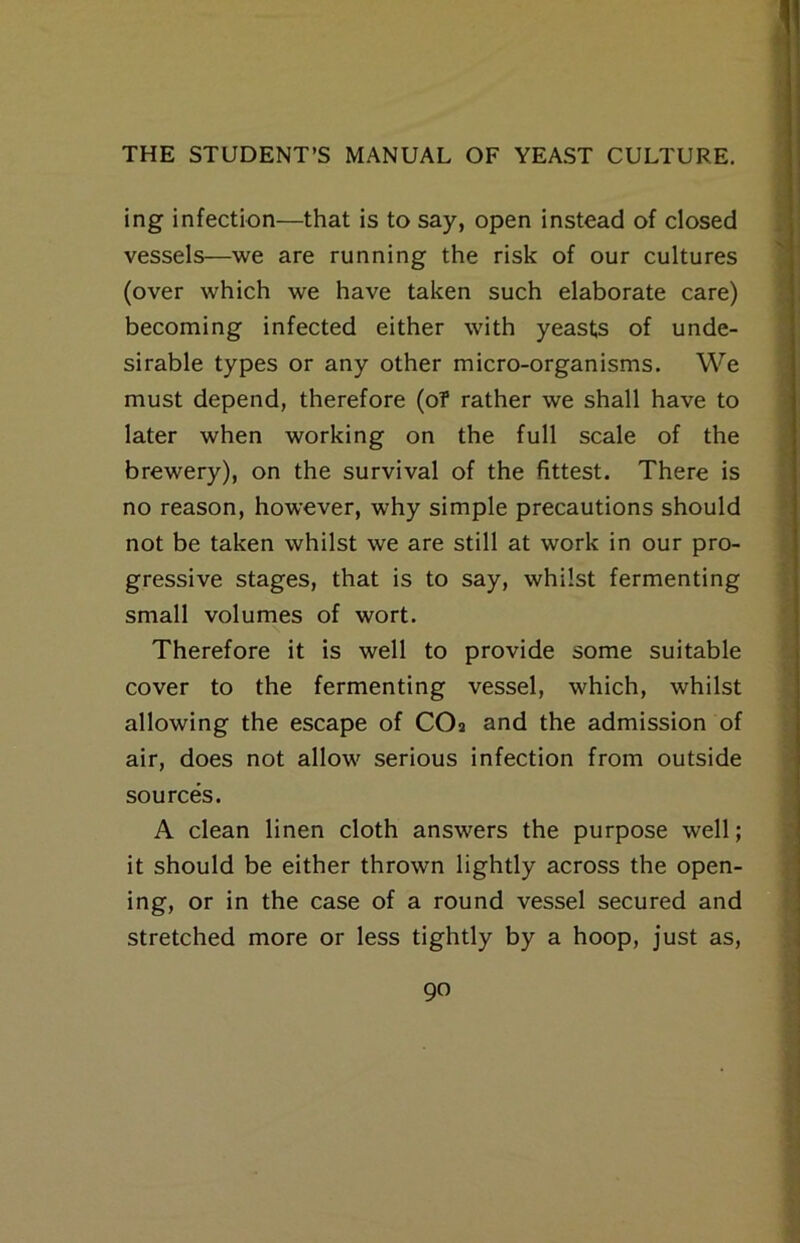 ing infection—that is to say, open instead of closed vessels—we are running the risk of our cultures (over which we have taken such elaborate care) becoming infected either with yeasts of unde- sirable types or any other micro-organisms. We must depend, therefore (of rather we shall have to later when working on the full scale of the brewery), on the survival of the fittest. There is no reason, however, why simple precautions should not be taken whilst we are still at work in our pro- gressive stages, that is to say, whilst fermenting small volumes of wort. Therefore it is well to provide some suitable cover to the fermenting vessel, which, whilst allowing the escape of COa and the admission of air, does not allow serious infection from outside sources. A clean linen cloth answers the purpose well; it should be either thrown lightly across the open- ing, or in the case of a round vessel secured and stretched more or less tightly by a hoop, just as.