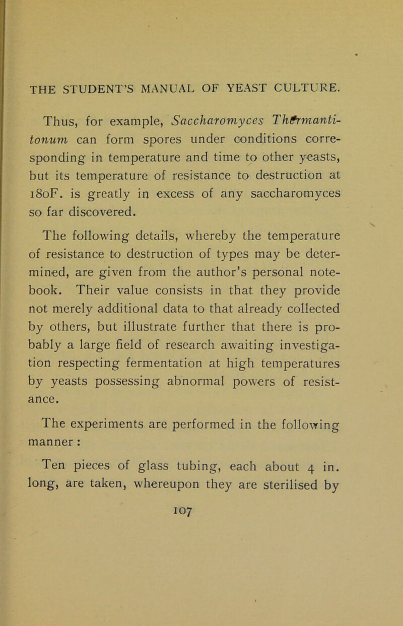 Thus, for example, Saccharomyces Th^manti- tonum can form spores under conditions corre- sponding in temperature and time to other yeasts, but its temperature of resistance to destruction at iSoF. is greatly in excess of any saccharomyces so far discovered. The following details, whereby the temperature of resistance to destruction of types may be deter- mined, are given from the author’s personal note- book. Their value consists in that they provide not merely additional data to that already collected by others, but illustrate further that there is pro- bably a large field of research awaiting investiga- tion respecting fermentation at high temperatures by yeasts possessing abnormal powers of resist- ance. The experiments are performed in the follo\Ying manner : Ten pieces of glass tubing, each about 4 in. long, are taken, whereupon they are sterilised by