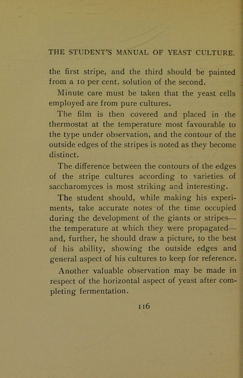 the first stripe, and the third should be painted from a lo per cent, solution of the second. Minute care must be taken that the yeast cells employed are from pure cultures. The film is then covered and placed in the thermostat at the temperature most favourable to the type under observation, and the contour of the outside edges of the stripes is noted as they become distinct. The difference between the contours of the edges of the stripe cultures according to varieties of saccharomyces is most striking and interesting. The student should, while making his experi- ments, take accurate notes'of the time occupied during the development of the giants or stripes— the temperature at which they were propagated— and, further, he should draw a picture, to the best of his ability, showing the outside edges and general aspect of his cultures to keep for reference. Another valuable observation may be made in respect of the horizontal aspect of yeast after com- pleting fermentation.