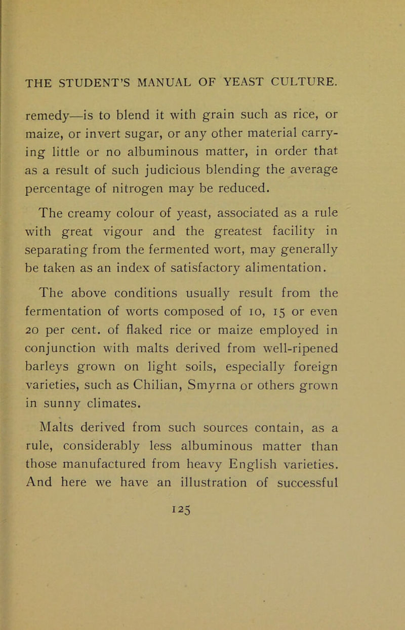 remedy—is to blend it with grain such as rice, or maize, or invert sugar, or any other material carry- ing little or no albuminous matter, in order that as a result of such judicious blending the average percentage of nitrogen may be reduced. The creamy colour of yeast, associated as a rule with great vigour and the greatest facility in separating from the fermented wort, may generally be taken as an index of satisfactory alimentation. The above conditions usually result from the fermentation of worts composed of lo, 15 or even 20 per cent, of flaked rice or maize employed in conjunction with malts derived from well-ripened barleys grown on light soils, especially foreign varieties, such as Chilian, Smyrna or others grown in sunny climates. Malts derived from such sources contain, as a rule, considerably less albuminous matter than those manufactured from heavy English varieties. And here we have an illustration of successful