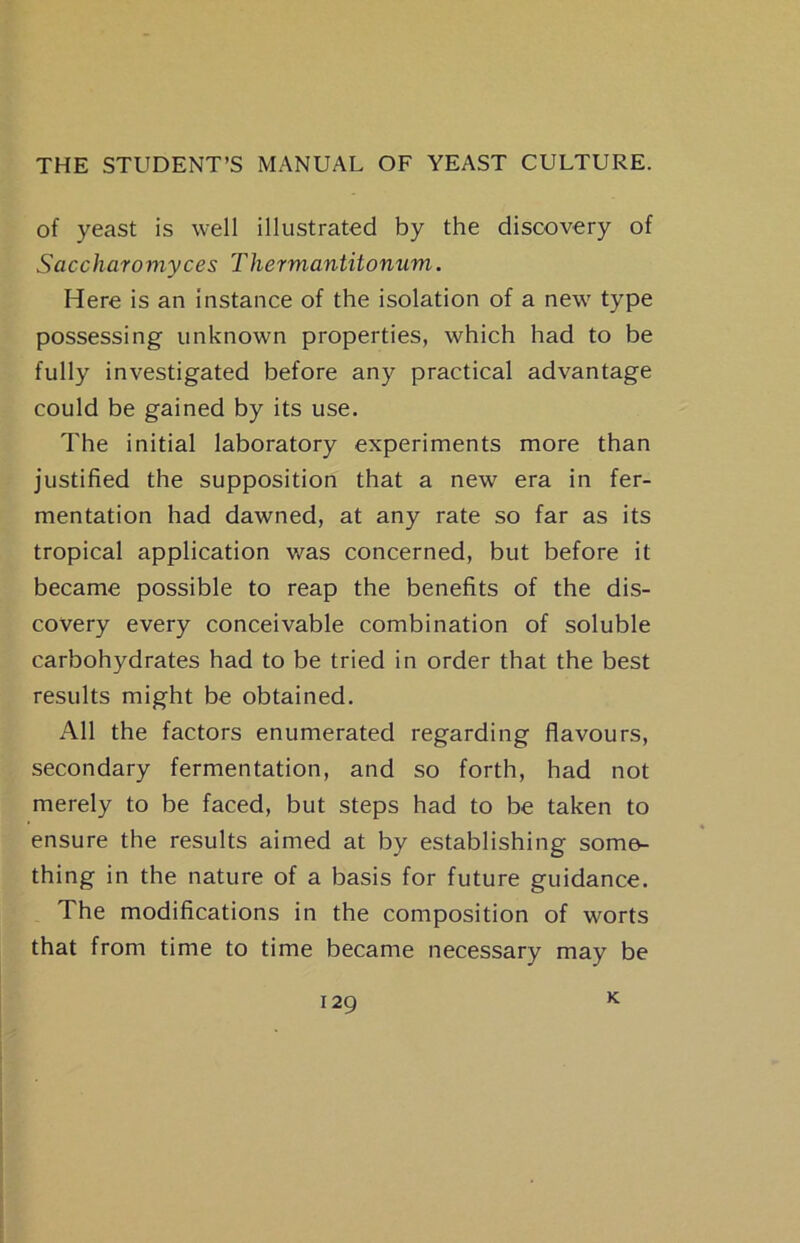 of yeast is well illustrated by the discovery of Saccharomyces Thermantitonum. Here is an instance of the isolation of a new type possessing unknown properties, which had to be fully investigated before any practical advantage could be gained by its use. The initial laboratory experiments more than justified the supposition that a new era in fer- mentation had dawned, at any rate so far as its tropical application was concerned, but before it became possible to reap the benefits of the dis- covery every conceivable combination of soluble carbohydrates had to be tried in order that the best results might be obtained. All the factors enumerated regarding flavours, secondary fermentation, and so forth, had not merely to be faced, but steps had to be taken to ensure the results aimed at by establishing some- thing in the nature of a basis for future guidance. The modifications in the composition of worts that from time to time became necessary may be K