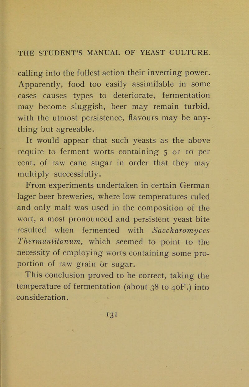 calling into the fullest action their inverting power. Apparently, food too easily assimilable in some cases causes types to deteriorate, fermentation may become sluggish, beer may remain turbid, with the utmost persistence, flavours may be any- thing but agreeable. It would appear that such yeasts as the above require to ferment worts containing 5 or 10 per cent, of raw cane sugar in order that they may multiply successfully. From experiments undertaken in certain German lager beer breweries, where low temperatures ruled and only malt was used in the composition of the wort, a most pronounced and persistent yeast bite resulted when fermented with Saccharomyces Thermantitonum, which seemed to point to the necessity of employing worts containing some pro- portion of raw grain or sugar. This conclusion proved to be correct, taking the temperature of fermentation (about 38 to 40F.) into consideration.