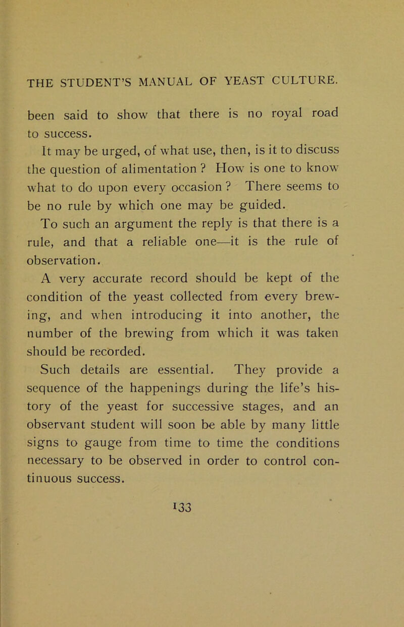 been said to show that there is no royal road to success. It may be urged, of what use, then, is it to discuss the question of alimentation ? How is one to know what to do upon every occasion ? There seems to be no rule by which one may be guided. To such an argument the reply is that there is a rule, and that a reliable one—it is the rule of observation. A very accurate record should be kept of the condition of the yeast collected from every brew- ing, and when introducing it into another, the number of the brewing from which it was taken should be recorded. Such details are essential. They provide a sequence of the happenings during the life’s his- tory of the yeast for successive stages, and an observant student will soon be able by many little signs to gauge from time to time the conditions necessary to be observed in order to control con- tinuous success. i33