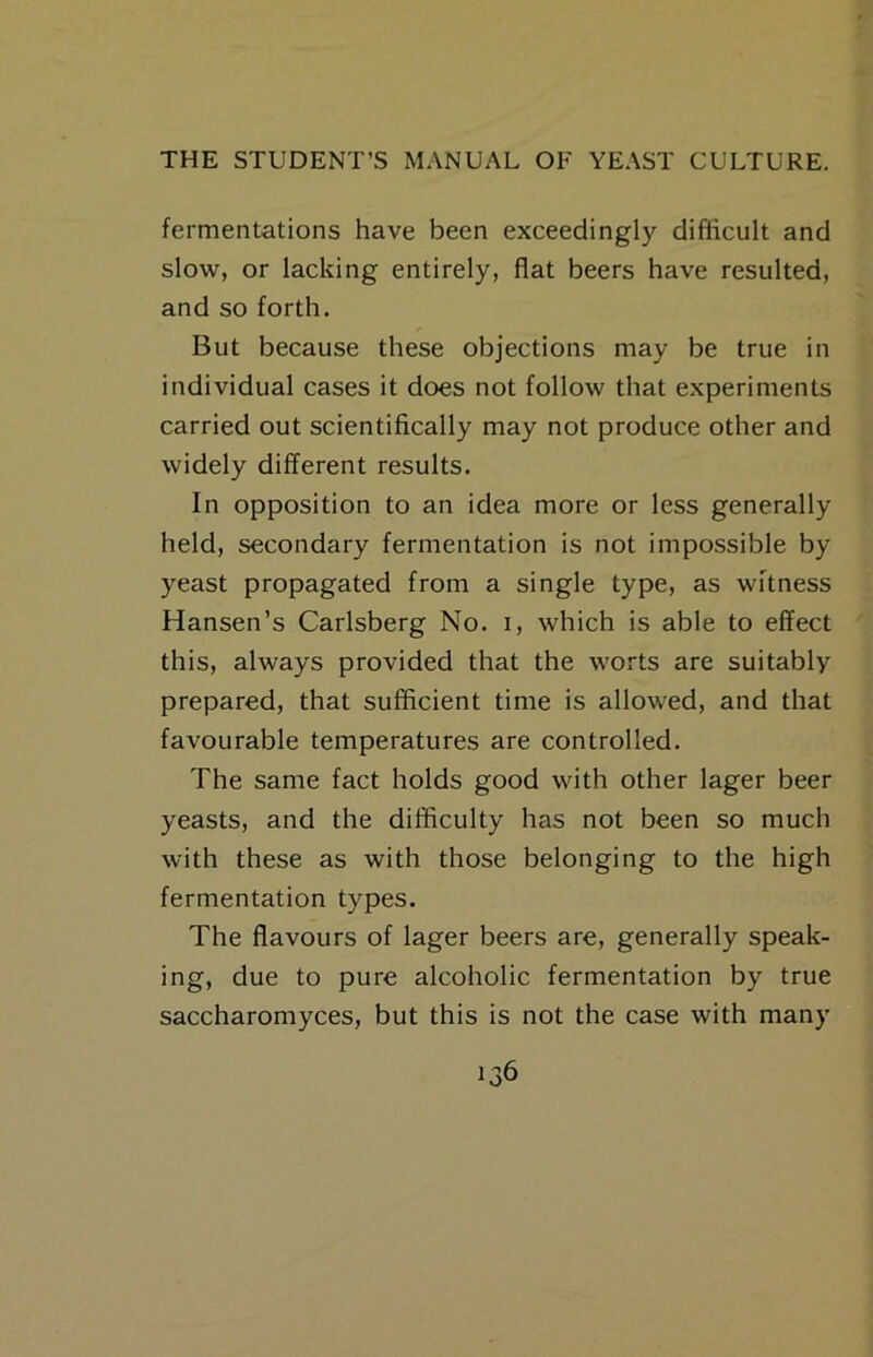 fermentations have been exceedingly difficult and slow, or lacking entirely, flat beers have resulted, and so forth. But because these objections may be true in individual cases it does not follow that experiments carried out scientifically may not produce other and widely different results. In opposition to an idea more or less generally held, secondary fermentation is not impossible by yeast propagated from a single type, as witness Hansen’s Carlsberg No. i, which is able to effect this, always provided that the worts are suitably prepared, that sufficient time is allowed, and that favourable temperatures are controlled. The same fact holds good with other lager beer yeasts, and the difficulty has not been so much with these as with those belonging to the high fermentation types. The flavours of lager beers are, generally speak- ing, due to pure alcoholic fermentation by true saccharomyces, but this is not the case with many