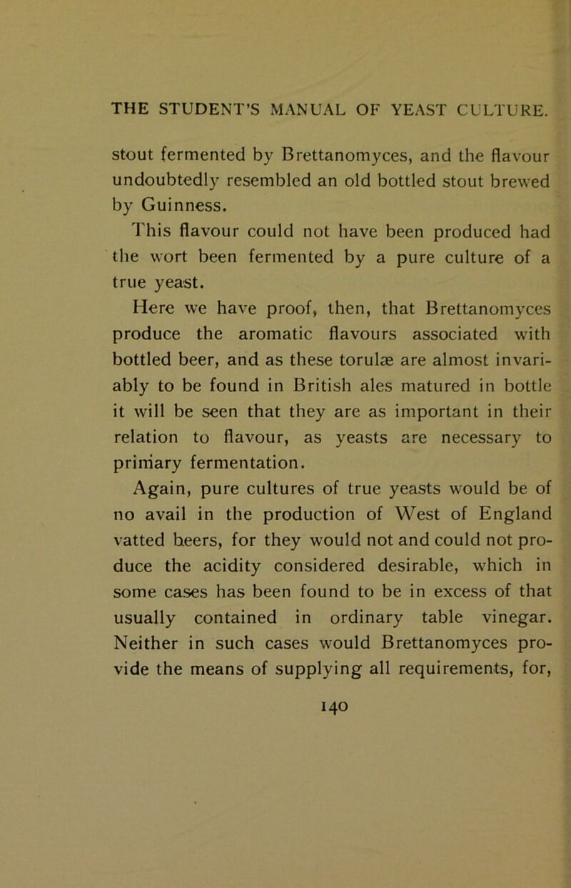 Stout fermented by Brettanomyces, and the flavour undoubtedly resembled an old bottled stout brewed by Guinness. This flavour could not have been produced had the wort been fermented by a pure culture of a true yeast. Here we have proof, then, that Brettanomyces produce the aromatic flavours associated with bottled beer, and as these torulae are almost invari- ably to be found in British ales matured in bottle it will be seen that they are as important in their relation to flavour, as yeasts are necessary to prirriary fermentation. Again, pure cultures of true yeasts would be of no avail in the production of West of England vatted beers, for they would not and could not pro- duce the acidity considered desirable, which in some cases has been found to be in excess of that usually contained in ordinary table vinegar. Neither in such cases would Brettanomyces pro- vide the means of supplying all requirements, for,