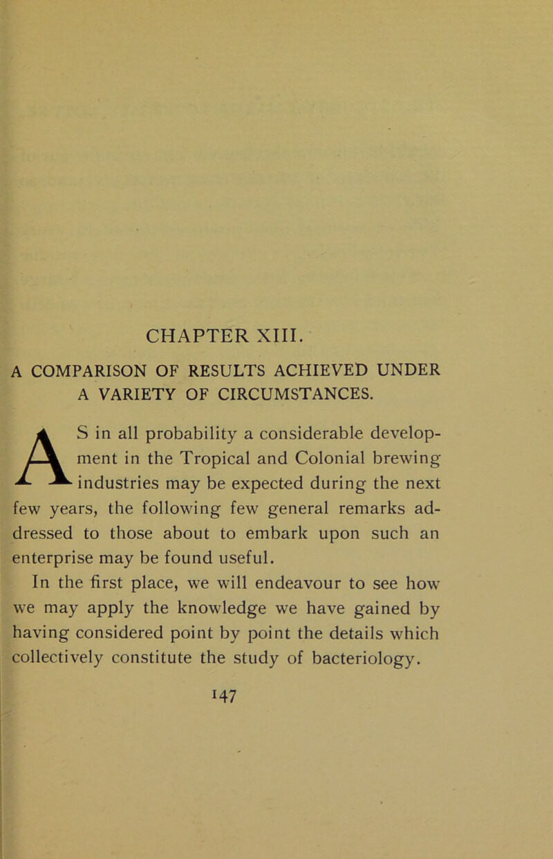 CHAPTER XIII. A COMPARISON OF RESULTS ACHIEVED UNDER A VARIETY OF CIRCUMSTANCES. S in all probability a considerable develop- ment in the Tropical and Colonial brewing industries may be expected during the next few years, the following few general remarks ad- dressed to those about to embark upon such an enterprise may be found useful. In the first place, we will endeavour to see how we may apply the knowledge we have gained by having considered point by point the details which collectively constitute the study of bacteriology.