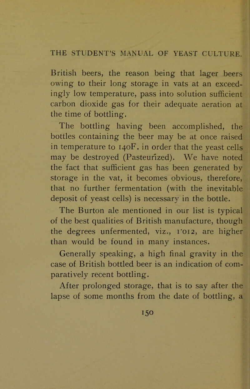 British beers, the reason being that lager beers owing to their long storage in vats at an exceed- ingly low temperature, pass into solution sufficient carbon dioxide gas for their adequate aeration at the time of bottling. The bottling having been accomplished, the bottles containing the beer may be at once raised in temperature to 140F. in order that the yeast cells may be destroyed (Pasteurized). We have noted the fact that sufficient gas has been generated by storage in the vat, it becomes obvious, therefore, that no further fermentation (with the inevitable deposit of yeast cells) is necessary in the bottle. The Burton ale mentioned in our list is typical of the best qualities of British manufacture, though the degrees unfermented, viz., i'oi2, are higher than would be found in many instances. Generally speaking, a high final gravity in the case of British bottled beer is an indication of com- paratively recent bottling. After prolonged storage, that is to say after the lapse of some months from the date of bottling, a