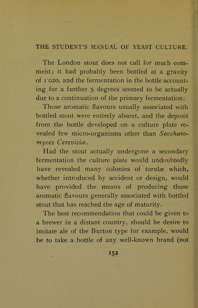 The London stout does not call for much com- ment; it had probably been bottled at a gravity of ro2o, and the fermentation in the bottle account- ing for a further 5 degrees seemed to be actually due to a continuation of the primary fermentation. Those aromatic flavours usually associated with bottled stout were entirely absent, and the deposit from the bottle developed on a culture plate re- vealed few micro-organisms other than Saccharo- myces Cerevisice. Had the stout actually undergone a secondary fermentation the culture plate would undoubtedly have revealed many colonies of torulae which, whether introduced by accident or design, would have provided the means of producing those aromatic flavours generally associated with bottled stout that has reached the age of maturity. The best recommendation that could be given to a brewer in a distant country, should he desire to imitate ale of the Burton type for example, would be to take a bottle of any well-known brand (not