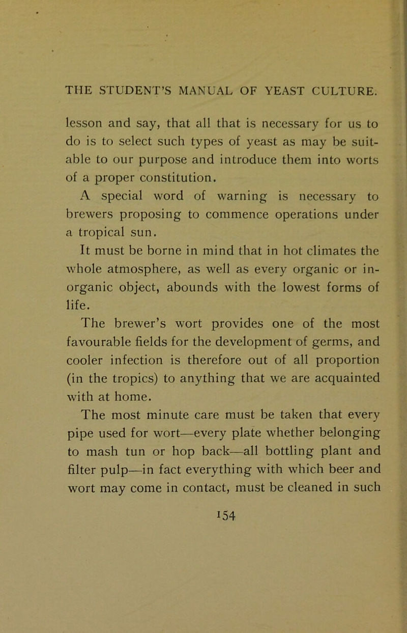 lesson and say, that all that is necessary for us to do is to select such types of yeast as may be suit- able to our purpose and introduce them into worts of a proper constitution. A special word of warning is necessary to brewers proposing to commence operations under a tropical sun. It must be borne in mind that in hot climates the whole atmosphere, as well as every organic or in- organic object, abounds with the lowest forms of life. The brewer’s wort provides one of the most favourable fields for the development of germs, and cooler infection is therefore out of all proportion (in the tropics) to anything that we are acquainted with at home. The most minute care must be taken that every pipe used for wort—every plate whether belonging to mash tun or hop back—all bottling plant and filter pulp—in fact everything with which beer and wort may come in contact, must be cleaned in such