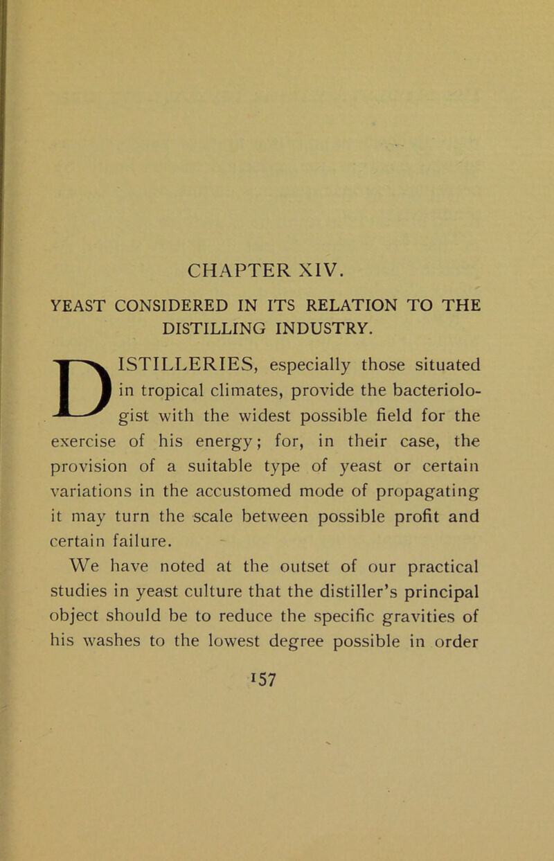 CHAPTER XIV. YEAST CONSIDERED IN ITS RELATION TO THE DISTILLING INDUSTRY. Distilleries, especially those situated in tropical climates, provide the bacteriolo- gist with the widest possible field for the exercise of his energy; for, in their case, the provision of a suitable type of yeast or certain variations in the accustomed mode of propagating it may turn the scale between possible profit and certain failure. We have noted at the outset of our practical studies in yeast culture that the distiller’s principal object should be to reduce the specific gravities of his washes to the lowest degree possible in order