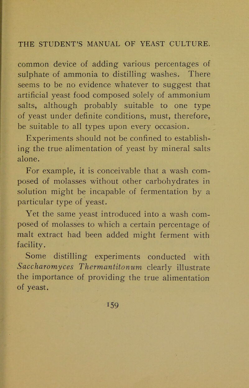 common device of adding various percentages of sulphate of ammonia to distilling washes. There seems to be no evidence whatever to suggest that artificial yeast food composed solely of ammonium salts, although probably suitable to one type of yeast under definite conditions, must, therefore, be suitable to all types upon every occasion. Experiments should not be confined to establish- ing the true alimentation of yeast by mineral salts alone. For example, it is conceivable that a wash com- posed of molasses without other carbohydrates in solution might be incapable of fermentation by a particular type of yeast. Yet the same yeast introduced into a wash com- posed of molasses to which a certain percentage of malt extract had been added might ferment with facility. Some distilling experiments conducted with Saccharomyces Thermantitonum clearly illustrate the importance of providing the true alimentation of yeast.