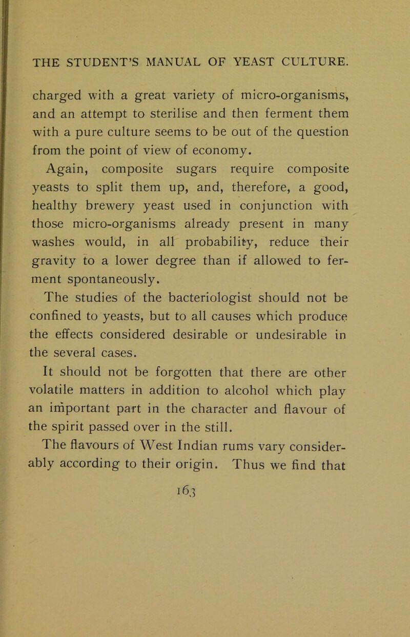 charged with a great variety of micro-organisms, and an attempt to sterilise and then ferment them with a pure culture seems to be out of the question from the point of view of economy. Again, composite sugars require composite yeasts to split them up, and, therefore, a good, healthy brewery yeast used in conjunction with those micro-organisms already present in many washes would, in all probability, reduce their gravity to a lower degree than if allowed to fer- ment spontaneously. The studies of the bacteriologist should not be confined to yeasts, but to all causes which produce the effects considered desirable or undesirable in the several cases. It should not be forgotten that there are other volatile matters in addition to alcohol which play an irnportant part in the character and flavour of the spirit passed over in the still. The flavours of West Indian rums vary consider- ably according to their origin. Thus we find that