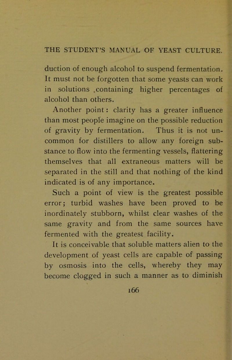 duction of enough alcohol to suspend fermentation. It must not be forgotten that some yeasts can work in solutions .containing higher percentages of alcohol than others. Another point: clarity has a greater influence than most people imagine on the possible reduction of gravity by fermentation. Thus it is not un- common for distillers to allow any foreign sub- stance to flow into the fermenting vessels, flattering themselves that all extraneous matters will be separated in the still and that nothing of the kind indicated is of any importance. Such a point of view is the greatest possible error; turbid washes have been proved to be inordinately stubborn, whilst clear washes of the same gravity and from the same sources have fermented with the greatest facility. It is conceivable that soluble matters alien to the development of yeast cells are capable of passing by osmosis into the cells, whereby they may become clogged in such a manner as to diminish