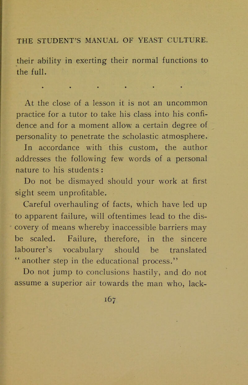 their ability in exerting their normal functions to the full. At the close of a lesson it is not an uncommon practice for a tutor to take his class into his confi- dence and for a moment allow a certain degree of personality to penetrate the scholastic atmosphere. In accordance with this custom, the author addresses the following few words of a personal nature to his students: Do not be dismayed should your work at first ■sight seem unprofitable. Careful overhauling of facts, which have led up to apparent failure, will oftentimes lead to the dis- covery of means whereby inaccessible barriers may be scaled. Failure, therefore, in the sincere labourer’s vocabulary should be translated “ another step in the educational process.” Do not jump to conclusions hastily, and do not assume a superior air towards the man who, lack-