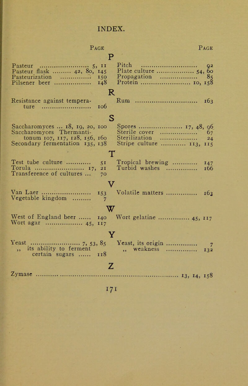 Page Page P Pasteur flask .... 42, 80, 14s Plate culture 54. ^ ISO Propagation 8s Pilsener beer .... 10, is§ R Resistance against tempera- Rum ture Saccharomyces ... i8, ig, 20. Saccharomyces Thermanti- tonum 107, 117, 128, 156. Secondary fermentation 135, Test tube culture Torula 17 Transference of cultures ... Van Laer Vegetable kingdom West of England beer Wort agar 45, Yeast 7, S3 „ its ability to ferment certain sugars s , 100 Spores Sterile cover , 160 Sterilization , 138 Stripe culture .... T SI Tropical brewing , 21 Turbid washes ., 70 V IS3 Volatile matters ., 7 w 140 Wort gelatine 117 Y , 8s Yeast, its origin ., ,, weakness ., 118 17, 48, q6 67 24 • II3. IIS 147 166 163 45, 117 7 132 Zymase z