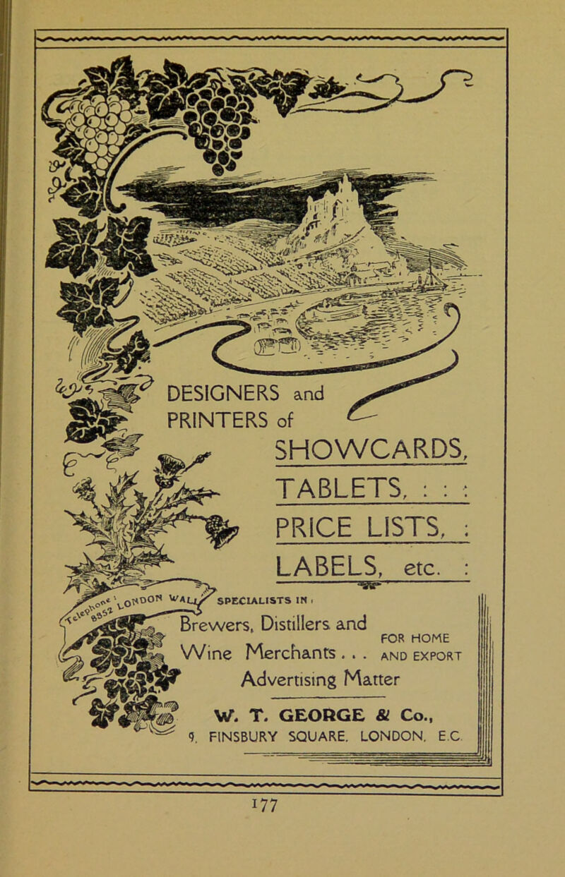 DESIGNERS and PRINTERS of SHOWCARDS, TABLETS, : PRICE LISTS, LABELS, etc. =«=-' specialists in I Brewers, Distillers and FOR HOME Wine Merchants . . . and export Advertising Matter W. T. GEORGE & Co., 9. FINSBURY SQUARE. LONDON, EC.