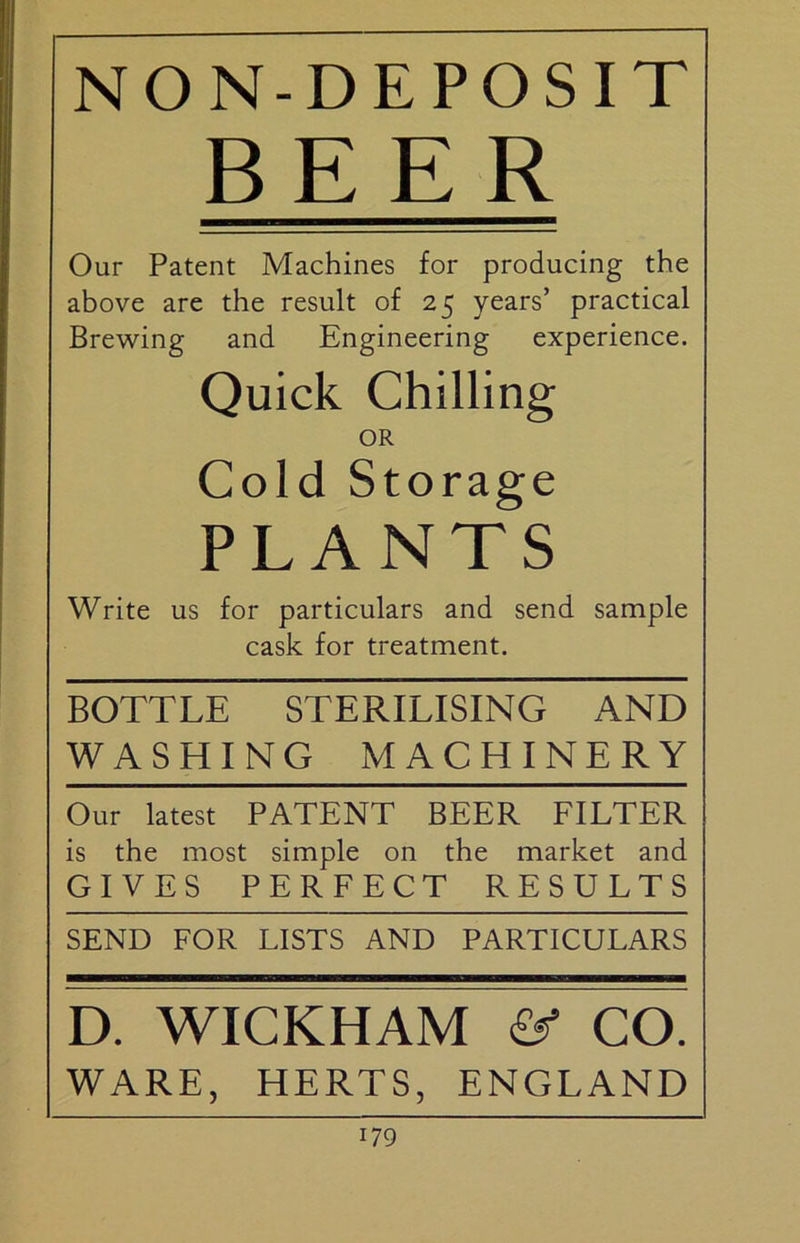 NON-DEPOSIT BEER Our Patent Machines for producing the above are the result of 25 years’ practical Brewing and Engineering experience. Quick Chilling OR Cold Storage PLANTS Write us for particulars and send sample cask for treatment. BOTTLE STERILISING AND WASHING MACHINERY Our latest PATENT BEER FILTER is the most simple on the market and GIVES PERFECT RESULTS SEND FOR LISTS AND PARTICULARS D. WICKHAM CO. WARE, HERTS, ENGLAND