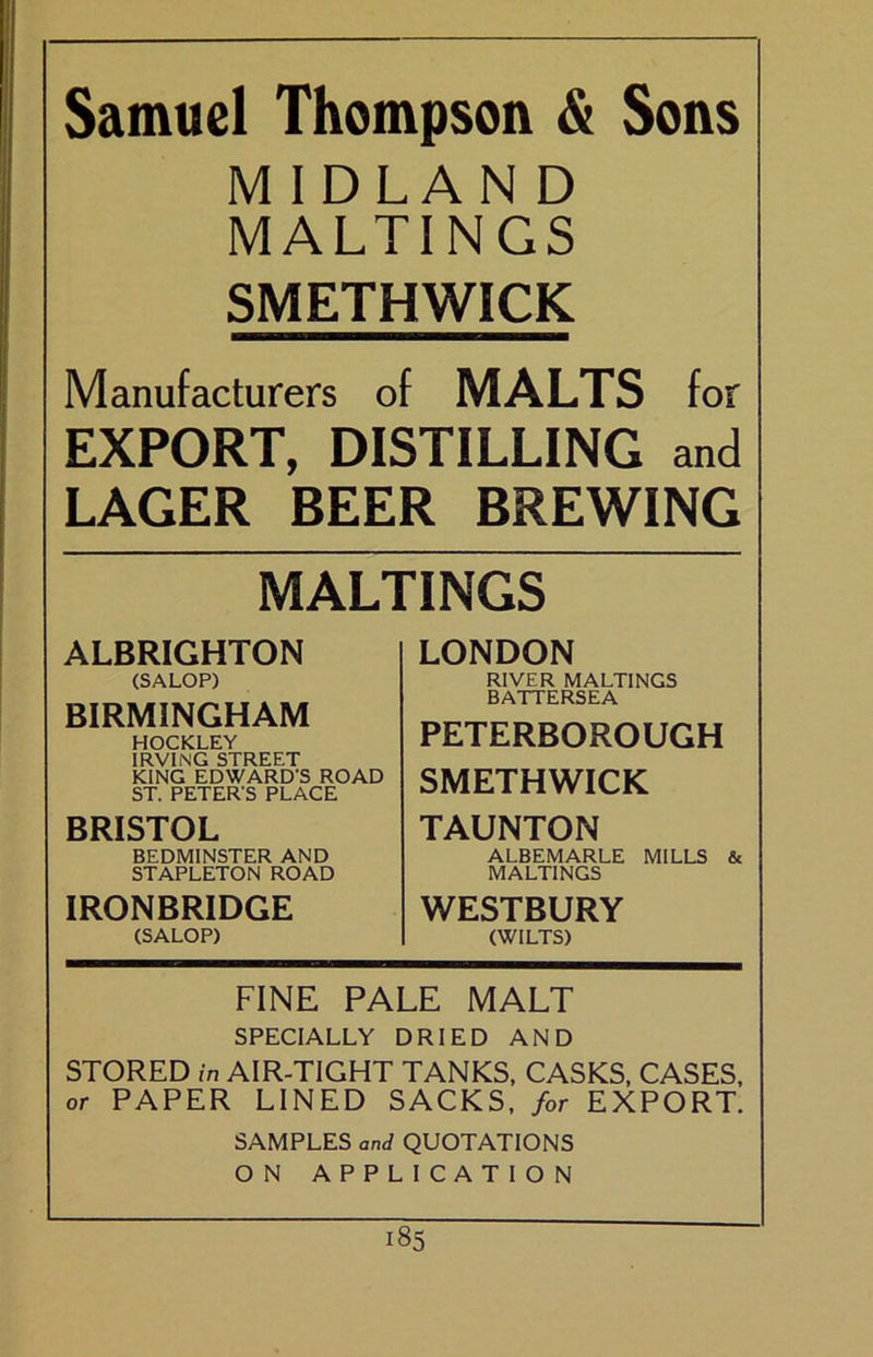 ' Samuel Thompson & Sons MIDLAND MALTINGS SMETHWICK Manufacturers of MALTS for EXPORT, DISTILLING and LAGER BEER BREWING MALTINGS ALBRIGHTON (SALOP) BIRMINGHAM HOCKLEY IRVING STREET KING EDWARD’S ROAD ST. PETER’S PLACE BRISTOL BEDMINSTER AND STAPLETON ROAD IRONBRIDGE (SALOP) LONDON RIVER MALTINGS BATTERSEA PETERBOROUGH SMETHWICK TAUNTON ALBEMARLE MILLS & MALTINGS WESTBURY (WILTS) FINE PALE MALT SPECIALLY DRIED AND STORED in AIR-TIGHT TANKS. CASKS, CASES, or PAPER LINED SACKS, for EXPORT. SAMPLES and QUOTATIONS ON APPLICATION