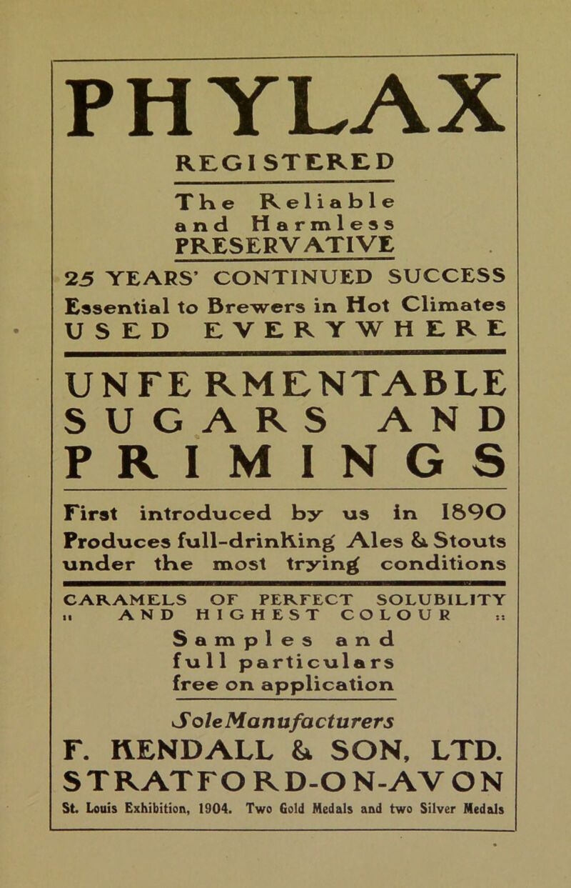 PHYLAX REGISTERED The Reliable and Harmless PRESERVATIVE 25 YEARS’ CONTINUED SUCCESS Essential to Brewers in Hot Climates USED EVERYWHERE UNTE RMENTABLE SUGARS AND PRIMINGS First introduced by us in 1890 Produces full-drinKing Ales Stouts under tbe most trying conditions CARAMELS OF PERFECT SOLUBILITY .. AND HIGHEST COLOUR Samples and full particulars free on application Sole Manufacturers r. KENDALL & SON, LTD. STRATFORD-ON-AVON St Louis Exhibition, 1904. Two Gold Medals and two Silver Medals