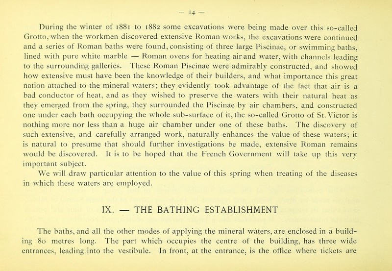 During the winter of i88i to 1882 some excavations were being made over this so-called Grotto, when the workmen discovered extensive Roman works, the excavations were continued and a series of Roman baths were found, consisting of three large Piscinae, or swimming baths, lined with pure white marble — Roman ovens for heating air and water, with channels leading to the surrounding galleries. These Roman Piscinae were admirably constructed, and showed how extensive must have been the knowledge of their builders, and what importance this great nation attached to the mineral waters; they evidently took advantage of the fact that air is a bad conductor of heat, and as they wished to preserve the waters with their natural heat as they emerged from the spring, they surrounded the Piscinae by air chambers, and constructed one under each bath occupying the whole sub-surface of it, the so-called Grotto of St. Victor is nothing more nor less than a huge air chamber under one of these baths. The discovery of such extensive, and carefully arranged work, naturally enhances the value of these waters; it is natural to presume that should further investigations be made, extensive Roman remains would be discovered. It is to be hoped that the French Government will take up this very important subject. We will draw particular attention to the value of this spring when treating of the diseases in which these waters are employed. IX. — THE BATHING ESTABLISHMENT The baths, and all the other modes of applying the mineral waters, are enclosed in a build- ing 80 metres long. The part which occupies the centre of the building, has three wide entrances, leading into the vestibule. In front, at the entrance, is the office where tickets are