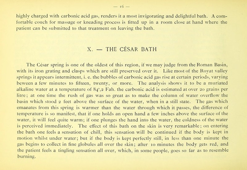 highly charged with carbonic acid gas, renders it a most invigorating and delightful bath. A com- fortable couch for massage or kneading process is fitted up in a room close at hand where the patient can be submitted to that treatment on leaving the bath. X. — THE CESAR BATH The Cesar spring is one of the oldest of this region, if we may judge from the Roman Basin, with its iron grating and clasps which are still preserved over it. Like most of the Royat valley springs it appears intermittent, i. e. the bubbles of carbonic acid gas rise at certain periods, varying bew-een a few minutes to fifteen, twenty, or more. The analysis shows it to be a muriated alkaline water at a temperature of 84'’,2 Fah. the carbonic acid is estimated at over 20 grains per litre; at one time the rush of gas was so great as to make the column of water overflow the basin which stood 2 feet above the surface of the water, when in a still state. The gas which emanates from this spring is warmer than the water through which it passes, the difference of temperature is so manifest, that if one holds an open hand a few inches above the surface of the water, it will feel quite warm; if one plunges the hand into the water, the coldness of the water is perceived immediately. The effect of this bath on the skin is very remarkable; on entering the bath one feels a sensation of chill, this sensation will be continued if the body is kept in motion whilst under water; but if the body is kept perfectly still, in less than one minute the gas begins to collect in fine globules all over the skin; after 10 minutes the body gets red, and the patient feels a tingling sensation all over, which, in some people, goes so far as to resemble burning.