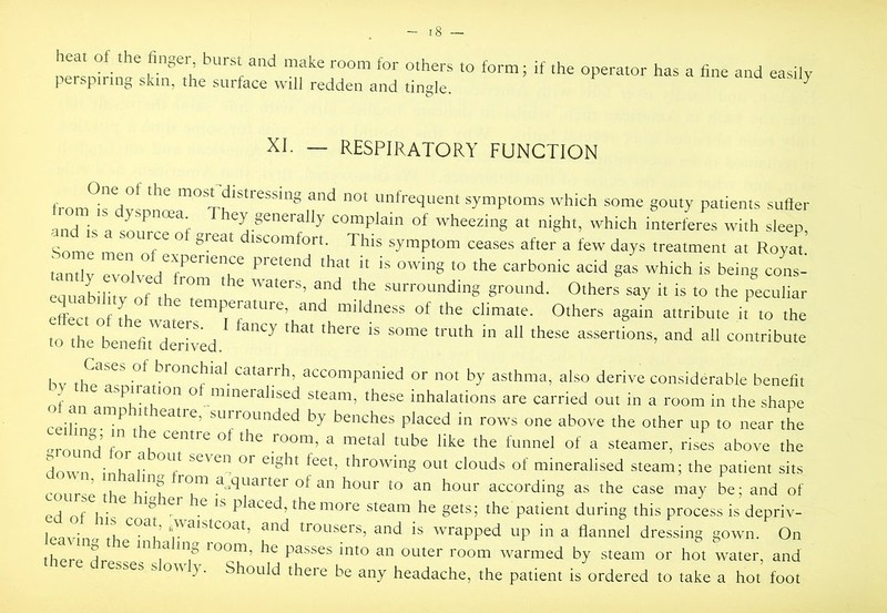 heat of the finger, burst and make room for others to form; if the operator has a fine and easily perspiring skin, the surface will redden and tingle. ^ XI. — RESPIRATORY FUNCTION from^rfw„“’ O' frequent symptoms which some gouty patients suffer and is a 801^^01' '“fY Sferally complain of wheezing at night, which interferes with sleep. Some me,?of ‘'‘^“mfort. This symptom ceases after a few days treatment at Royat iaiy “vTlved S- -‘'-h is being coL- equability of the t” ■*’*' grod- Others say it is to the peculiar effect of fhe water ‘‘la'e. Others again attribute it to the to the benefit Zwed. bv th?'^sn!mp''°*^^‘’*•‘^‘'''^r''*’’ ''“’Panied or not by asthma, also derive considerable benefit of in ^ mineralised steam, these inhalations are carried out in a room in the shape reilil n surrounded by benches placed in rows one above the other up to near the -monn^’ r K room, a metal tube like the funnel of a steamer, rises above the Hnivn • V eight feet, throwing out clouds of mineralised steam; the patient sits roilr'I u,quarter of an hour to an hour according as the case may be; and of ri nf 1 ^ placed, the more steam he gets; the patient during this process is depriv- lp^v;naO trousers, and is wrapped up in a flannel dressing gown. On thrr^ ^ loom, he passes into an outer room warmed by steam or hot w^ater, and esses s o\\ y. Should there be any headache, the patient is ordered to take a hot foot