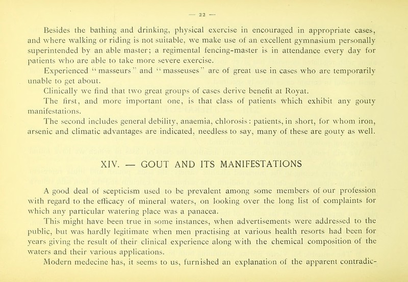 and where walking or riding is not suitable, we make use of an excellent gymnasium personally superintended by an able master; a regimental fencing-master is in attendance every day for patients who are able to take more severe exercise. Experienced “masseurs” and “masseuses” are of great use in cases who are temporarily unable to get about. Clinically we find that two great groups of cases derive benefit at Royat. The first, and more important one, is that class of patients which exhibit any gouty manifestations. The .second includes general debility, anaemia, chlorosis : patients, in short, for whom iron, arsenic and climatic advantages are indicated, needless to say, many of these are gouty as well. XIV. — GOUT AND ITS MANIFESTATIONS A good deal of scepticism used to he prevalent among some members of our profession with regard to the efficacy of mineral waters, on looking over the long list of complaints for which any particular watering place was a panacea. This might have been true in some instances, when advertisements were addressed to the public, but was hardly legitimate when men practising at various health resorts had been for years giving the result of their clinical experience along with the chemical composition of the waters and their various applications. Modern medecine has, it seems to us, furnished an explanation of the apparent contradic-