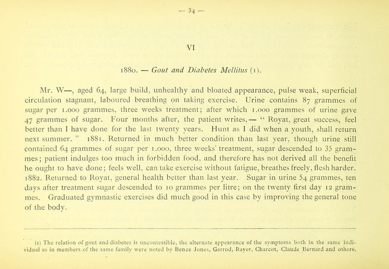 -- 34- VI i88o. — Gout and Diabetes Mellitiis (i). Mr. W—, aged 64, large build, unhealthy and bloated appearance, pulse weak, superficial circulation stagnant, laboured breathing on taking exercise. Urine contains 87 grammes of sugar per i.ooo grammes, three weeks treatment; after which i.ooo grammes of urine gave 47 grammes of sugar. Four months after, the patient writes,— “ Royat, great success, feel better than I have done for the last twenty years. Hunt as I did when a youth, shall return next summer. ” 1881. Returned in much better condition than last year, though urine still contained 64 grammes of sugar per i.ooo, three weeks’ treatment, sugar descended to 35 gram- mes ; patient indulges too much in forbidden food, and therefore has not derived all the benefit he ought to have done; feels well, can take exercise without fatigue, breathes freely, flesh harder. 1882. Returned to Royat, general health better than last year. Sugar in urine 54 grammes, ten days after treatment sugar descended to 10 grammes per litre; on the twenty first day 12 gram- mes. Graduated gymnastic exercises did much good in this case by improving the general tone of the body. (i) The relation of gout and diabetes is uncontestible, the alternate appearance of the symptoms both in the same indi- vidual as in members of the same family were noted by Bence Jones, Garrod, Rayer, Charcot, Claude Bernard and others-.