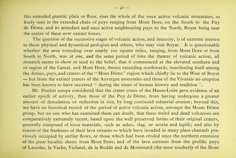 this extended granitic plain or floor, rises the whole of the once active volcanic mountains, so finely seen in the extended chain of puys ranging from Mont Dore, on the South to the Puy de Dome, and its attendant and'once active neighbouring puys to the North, Royat being near the centre of these now extinct forces. The question of the successive stages of volcanic action, and intensity, is of extreme interest to those physical and dynamical geologists and others, who may visit Royat, It is questionable whether the area extending over nearly loo square miles, ranging, from Mont Dore or from South to North, was at one, and the same period of time the theatre of volcanic action, all research seems to show or tend to the belief, that it commenced at the elevated southern end or region of the Cantal, and Mont Dore, thence extending northwards, manifesting itself among the domes, puys, and craters of the “ Mont Dome” region which chiefly lie to the West of Royat — but from the extinct craters of the Auvergne mountains and those of the Vivarais no eruption has been known to have occurred “ during the times of human history and tradition Mr. Poulett scrope considered that the crater cones of the Haute-Loire gave evidence of an earlier epoch of activity, than those of the Puy de Dome, from having undergone a greater amount of denudation or reduction in size, by long continued subaerial erosion; beyond this, we have no historical record of the period of active volcanic action, amongst the Monts Dome group, but no one who has examined them can doubt, that these weird and dead volcanoes are comparatively extremely recent, based upon the well preserved forms of their original craters, generally composed of loose materials, such as ashes, slag, or scoriae and lapilli; and also by reason of the freshness of their lava streams — which have invaded in many place channels pre- viously occupied by earlier flows, or those which had been eroded since the northern extension of the great basaltic sheets from Mont Dore; and of the lava currents from the prolific puys of Lassolas, la Vache, Vichatel, de la Rodde and de Montenard (the most southerly of the Mont