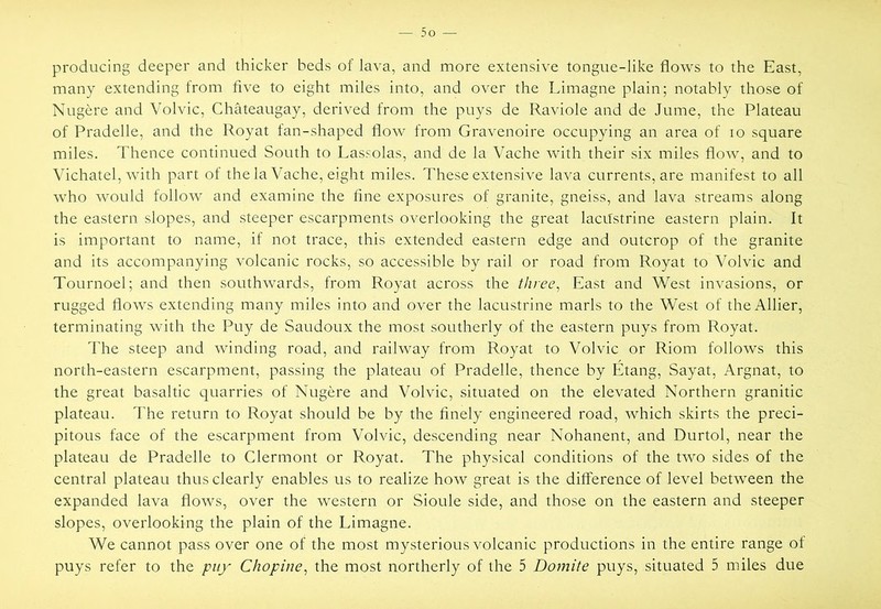 producing deeper and thicker beds of lava, and more extensive tongue-like flows to the East, many extending from five to eight miles into, and over the Limagne plain; notably those of Nugere and Volvic, Chateaugay, derived from the puys de Raviole and de Jume, the Plateau of Pradelle, and the Royat fan-shaped flow from Gravenoire occupying an area of lo square miles. Thence continued South to Lassolas, and de la Vache with their six miles flow, and to Vichatel, with part of the la Vache, eight miles. These extensive lava currents, are manifest to all who would follow and examine the fine exposures of granite, gneiss, and lava streams along the eastern slopes, and steeper escarpments overlooking the great laciTstrine eastern plain. It is important to name, if not trace, this extended eastern edge and outcrop of the granite and its accompanying volcanic rocks, so accessible by rail or road from Royat to Volvic and Tournoel; and then southwards, from Royat across the three^ East and West invasions, or rugged flows extending many miles into and over the lacustrine marls to the West of theAllier, terminating with the Puy de Saudoux the most southerly of the eastern puys from Royat. The steep and winding road, and railway from Royat to Volvic or Riom follows this north-eastern escarpment, passing the plateau of Pradelle, thence by Etang, Sayat, Argnat, to the great basaltic quarries of Nugere and Volvic, situated on the elevated Northern granitic plateau. The return to Royat should be by the finely engineered road, which skirts the preci- pitous face of the escarpment from Volvic, descending near Nohanent, and Durtol, near the plateau de Pradelle to Clermont or Royat. The physical conditions of the two sides of the central plateau thus clearly enables us to realize how great is the difference of level between the expanded lava flows, over the western or Sioule side, and those on the eastern and steeper slopes, overlooking the plain of the Limagne. We cannot pass over one of the most mysterious volcanic productions in the entire range of puys refer to the puy Chopine^ the most northerly of the 5 Domite puys, situated 5 miles due