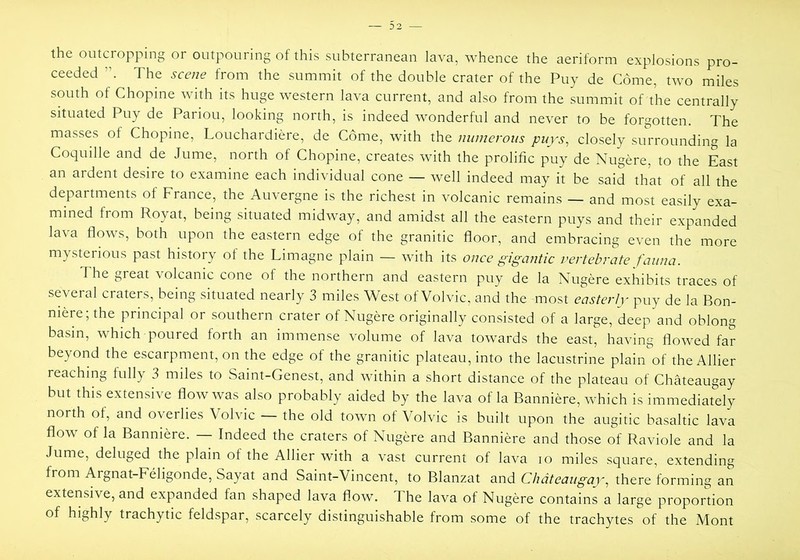 the outcropping or outpouring of this subterranean lava, whence the aeriform explosions pro- ceeded The scene from the summit of the double crater of the Puy de Come, two miles south of Chopine with its huge western lava current, and also from the summit of the centrally situated Puy de Pariou, looking north, is indeed wonderful and never to be forgotten. The masses of Chopine, Louchardiere, de Come, with the numerous puys^ closely surrounding la Coquille and de Jume, north of Chopine, creates with the prolific puy de Nugere, to the East an ardent desire to examine each individual cone — well indeed may it be said that of all the departments of France, the Auvergne is the richest in volcanic remains — and most easily exa- mined from Royat, being situated midway, and amidst all the eastern puys and their expanded lava flows, both upon the eastern edge of the granitic floor, and embracing even the more mysterious past history of the Limagne plain — with its once gigantic vertebrate fauna. The great volcanic cone of the northern and eastern puy de la Nugere exhibits traces of several craters, being situated nearly 3 miles West of Volvic, and the most easterly puy de la Bon- mere;the principal or southern crater of Nugere originally consisted of a large, deep and oblong basin, which poured forth an immense volume of lava towards the east, having flowed far beyond the escarpment, on the edge of the granitic plateau, into the lacustrine plain of theAllier reaching fully 3 miles to Saint-Genest, and within a short distance of the plateau of Chateaugay but this extensive flow was also probably aided by the lava of la Banniere, which is immediately north of, and overlies Volvic — the old town of Volvic is built upon the augitic basaltic lava flow of la Banniere. — Indeed the craters of Nugere and Banniere and those of Raviole and la Jume, deluged the plain of the Allier with a vast current of lava lo miles square, extending from Argnat-Fehgonde, Sayat and Saint-Vincent, to Blanzat and Chateaugay, there forming an extensive, and expanded fan shaped lava flow. The lava of Nugere contains a large proportion of highly trachytic feldspar, scarcely distinguishable from some of the trachytes of the Mont