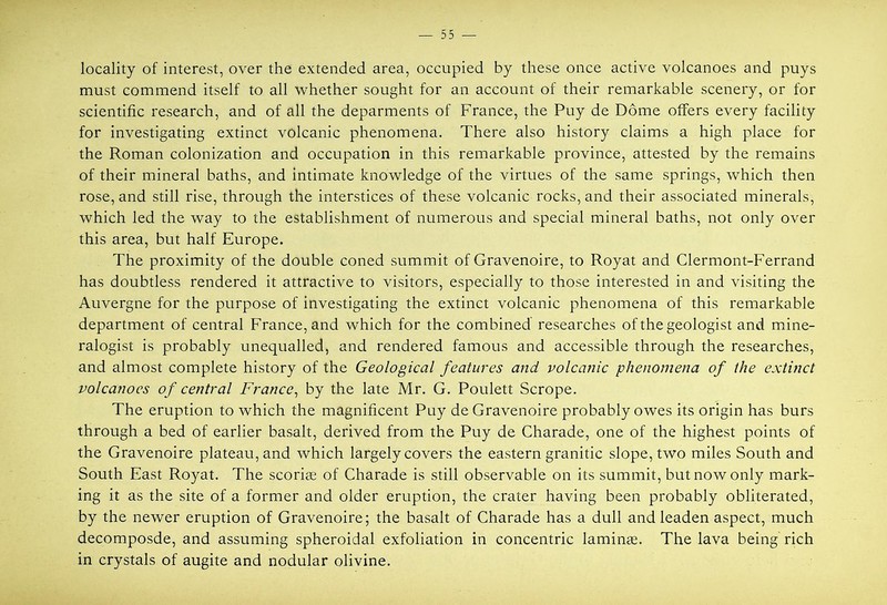 locality of interest, over the extended area, occupied by these once active volcanoes and puys must commend itself to all whether sought for an account of their remarkable scenery, or for scientific research, and of all the deparments of France, the Puy de Dome offers every facility for investigating extinct volcanic phenomena. There also history claims a high place for the Roman colonization and occupation in this remarkable province, attested by the remains of their mineral baths, and intimate knowledge of the virtues of the same springs, which then rose, and still rise, through the interstices of these volcanic rocks, and their associated minerals, which led the way to the establishment of numerous and special mineral baths, not only over this area, but half Europe. The proximity of the double coned summit of Gravenoire, to Royat and Clermont-Ferrand has doubtless rendered it attractive to visitors, especially to those interested in and visiting the Auvergne for the purpose of investigating the extinct volcanic phenomena of this remarkable department of central France, and which for the combined researches of the geologist and mine- ralogist is probably unequalled, and rendered famous and accessible through the researches, and almost complete history of the Geological features and volcanic phenomena of the extinct volcanoes of central France^ by the late Mr. G. Poulett Scrope. The eruption to which the magnificent Puy de Gravenoire probably owes its origin has burs through a bed of earlier basalt, derived from the Puy de Charade, one of the highest points of the Gravenoire plateau, and which largely covers the eastern granitic slope, two miles South and South East Royat. The scoriee of Charade is still observable on its summit, but now only mark- ing it as the site of a former and older eruption, the crater having been probably obliterated, by the newer eruption of Gravenoire; the basalt of Charade has a dull and leaden aspect, much decomposde, and assuming spheroidal exfoliation in concentric laminee. The lava being rich in crystals of augite and nodular olivine.