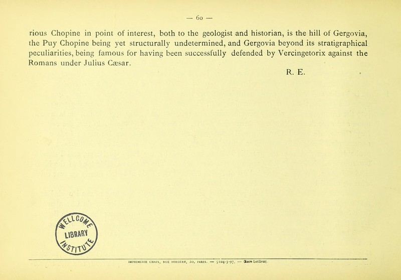 rious Chopine in point of interest, both to the geologist and historian, is the hill of Gergovia, the Puy Chopine being yet structurally undetermined, and Gergovia beyond its stratigraphical peculiarities, being famous for having been successfully defended by Vercingetorix against the Romans under Julius Cassar. R. E. IMPRIMERIE CHAIX, DEROERE, — 5104-3-97. — (Xocre LorilJeui).