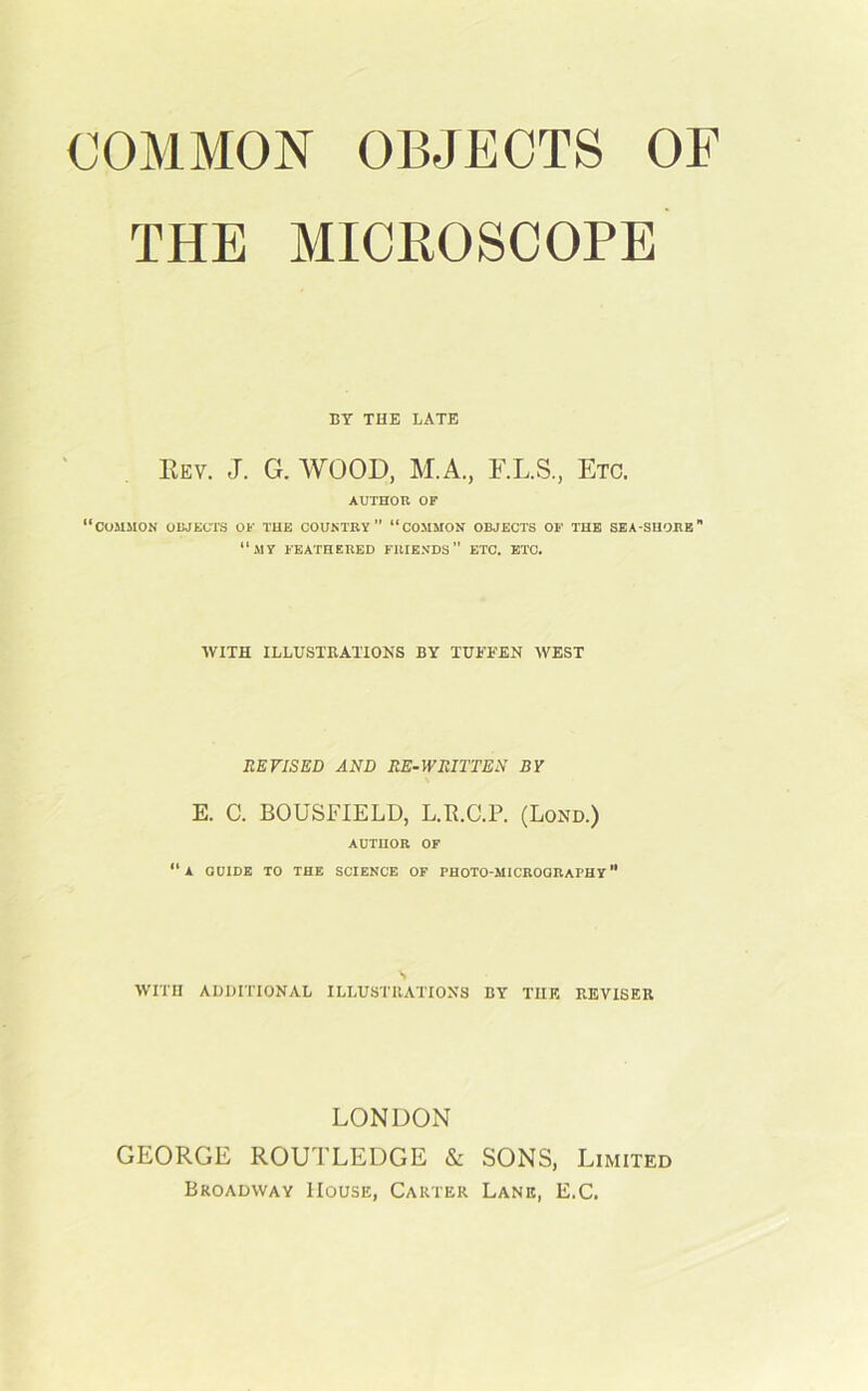THE MICROSCOPE BY THE LATE Rev. J. G. WOOD, M.A., F.L.S., Etc. AUTHOR OF “common objects of the country “common objects of the sea-shore “my feathered friends” etc. etc. AVITH ILLUSTRATIONS BY TUl'EEN WEST REVISED AND RE-WRITTEN BY E. C. BOUSFIELD, L.R.C.P. (Lond.) author of “a guide to the science of photo-microqraphy WITH ADDITIONAL ILLUSTRATIONS BY THE REVISER LONDON GEORGE ROUTLEDGE & SONS, Limited Broadway House, Carter Lane, E.C.