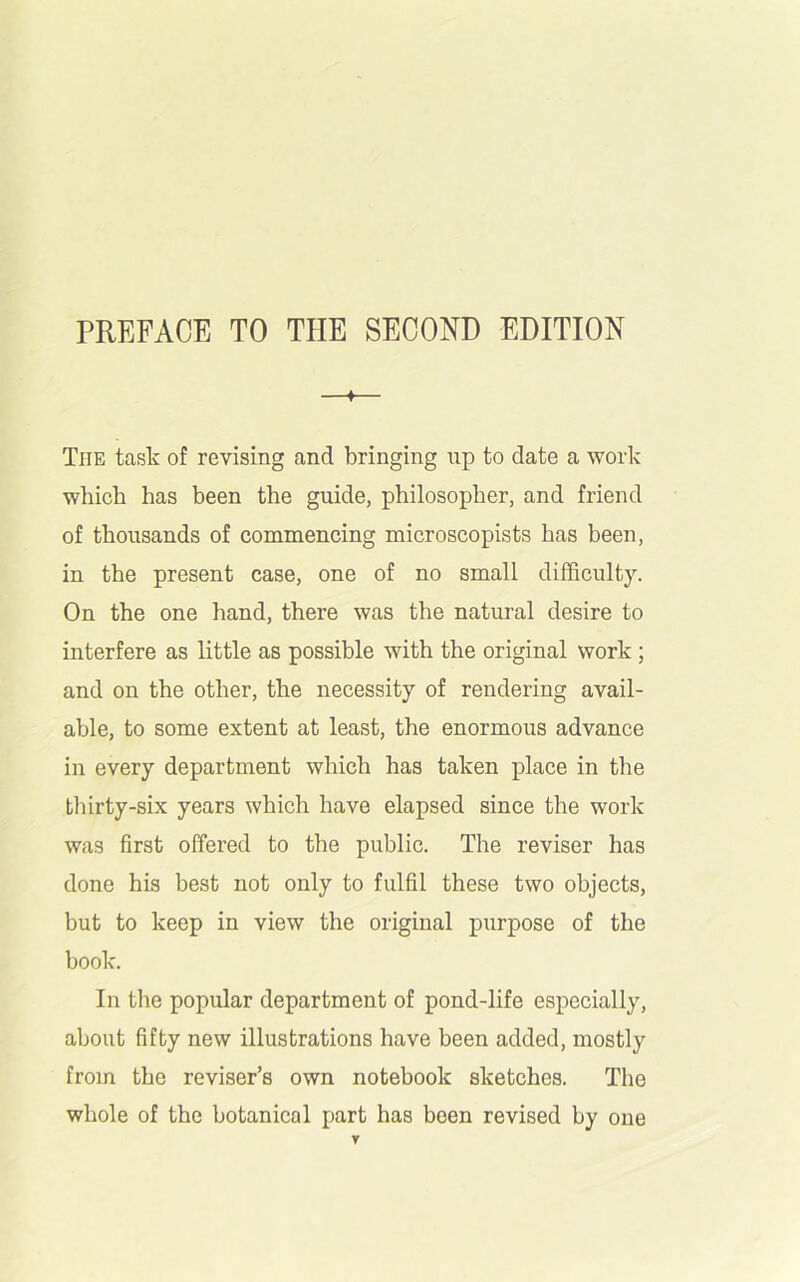 ♦ The task of revising and bringing up to date a work which has been the guide, philosopher, and friend of thousands of commencing microscopists has been, in the present case, one of no small difficulty. On the one hand, there was the natural desire to interfere as little as possible with the original work ; and on the other, the necessity of rendering avail- able, to some extent at least, the enormous advance in every department which has taken place in the thirty-six years which have elapsed since the work was first offered to the public. The reviser has done his best not only to fulfil these two objects, but to keep in view the original purpose of the book. In the popular department of pond-life especially, about fifty new illustrations have been added, mostly from the reviser’s own notebook sketches. The whole of the botanical part has been revised by one