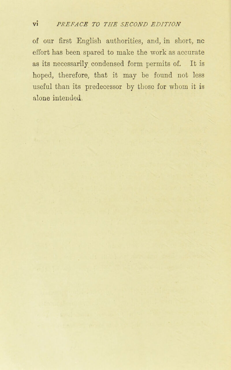 of our first English authorities, and, in short, nc effort has been spared to make the work as accurate as its necessarily condensed form permits of. It is hoped, therefore, that it may be found not less useful than its predecessor by those for whom it is alone intended,