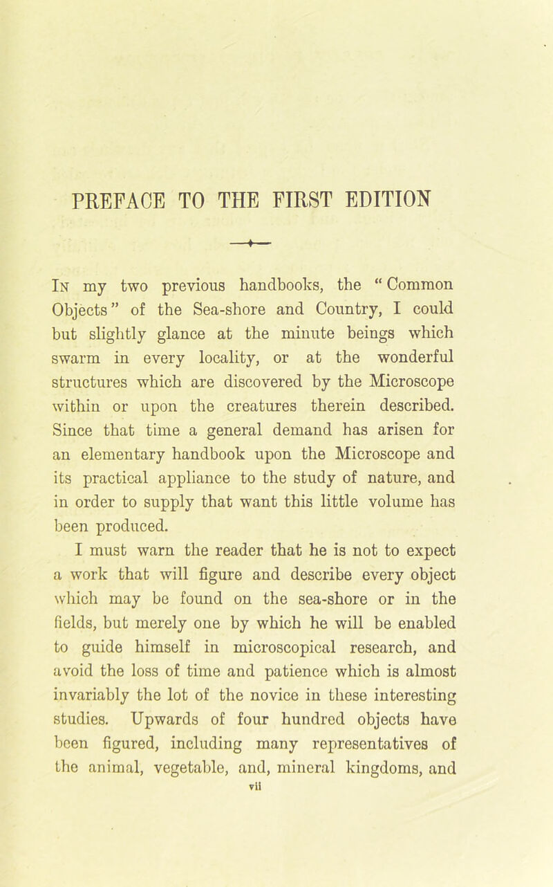 « In my two previous handbooks, the “ Common Objects” of the Sea-shore and Country, I could but slightly glance at the minute beings which swarm in every locality, or at the wonderful structures which are discovered by the Microscope within or upon the creatures therein described. Since that time a general demand has arisen for an elementary handbook upon the Microscope and its practical appliance to the study of nature, and in order to supply that want this little volume has been produced. I must warn the reader that he is not to expect a work that will figure and describe every object which may be found on the sea-shore or in the fields, but merely one by which he will be enabled to guide himself in microscopical research, and avoid the loss of time and patience which is almost invariably the lot of the novice in these interesting studies. Upwards of four hundred objects have been figured, including many representatives of the animal, vegetable, and, mineral kingdoms, and