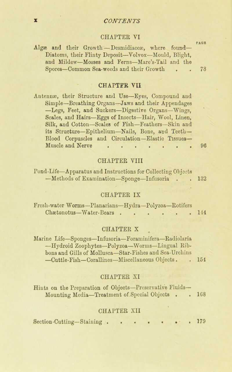 CHAPTER VI Algae and their Growth — Desmidiacea;, where found— Diatoms, their Flinty Deposit—Volvox—Mould, Blight, and Mildew—Mosses and Ferns—Mare’s-Tail and the Spores—Common Sea-weeds and their Growth CHArTFR VII Antennae, their Structure and Use—Eyes, Compound and Simple—Breathing Organs—Jaws and their Appendages —Legs, Feet, and Suckers—Digestive Organs—Wings, Scales, and Hairs—Eggs of Insects—Hair, Wool, Linen, Silk, and Cotton—Scales of Fish—Feathers—Skin and its Structure—Epithelium—Nails, Bone, and Teeth— Blood Corpuscles and Circulation—Elastic Tissues— Muscle and Nerve CHAPTER VIII Pond-Life—Apparatus and Instructions for Collecting Objects —Methods of Examination—Sponge—Infusoria . CHAPTER IX Fresh-water Worms—Planarians—Hydra—Polyzoa—Rotifers Chaetonotus—Water-Bears CHAPTER X Marine Life—Sponges—Infusoria—Foraminifera—Radiolaria —Ilydroid Zoophytes—Polyzoa—Worms—Lingual Rib- bons and Gills of Mollusca—Star-Fishes and Sea-Urchins —Cuttle-Fish—Corallines—Miscellaneous Objects. CHATTER XI Hiuts on the Preparation of Objects—Preservative Fluids— Mounting Media—Treatment of.Special Objects . . CHAPTER XII Section-Cutting—Staining PAGE 78 96 132 114 151 1G8 179