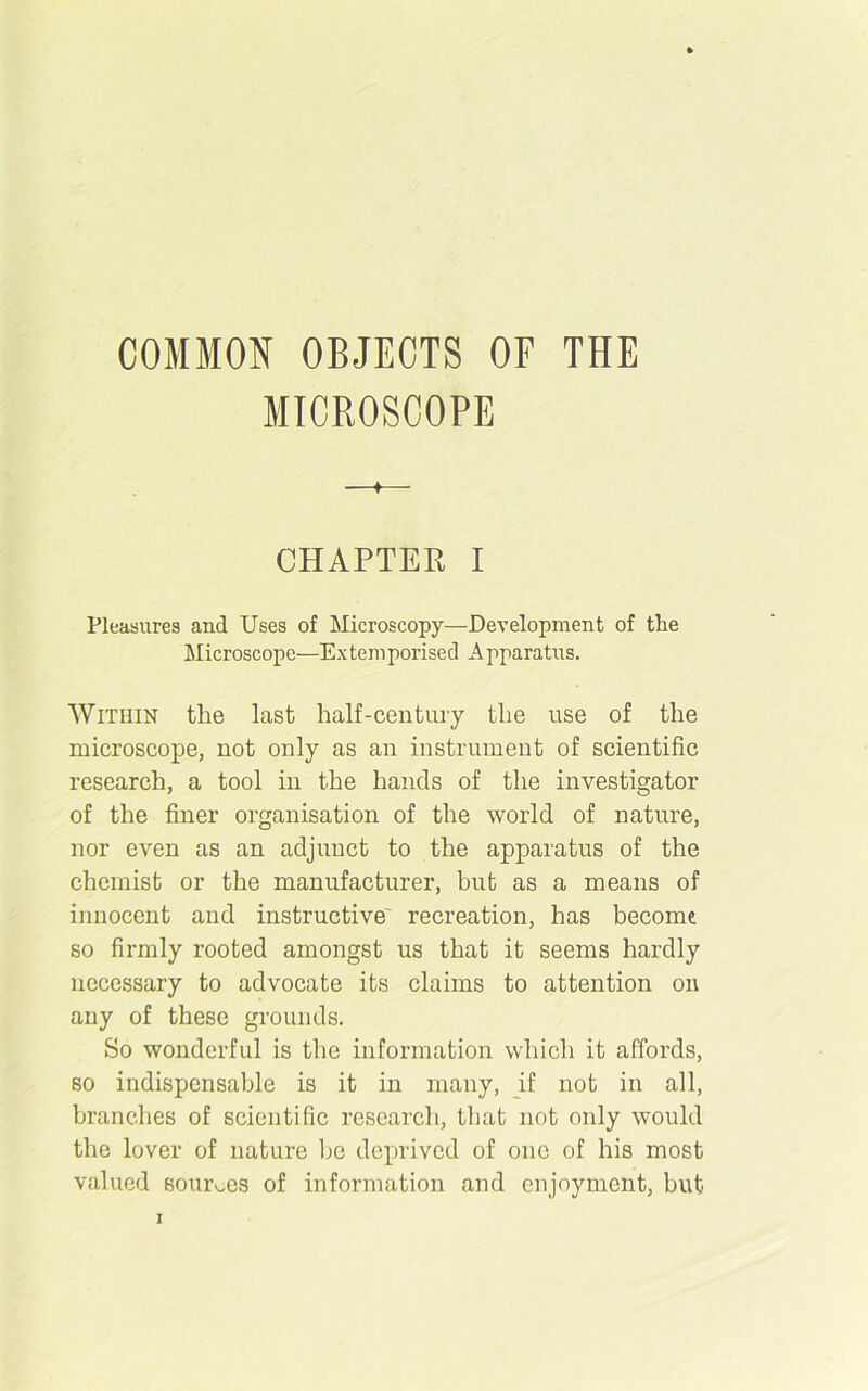 COMMON OBJECTS OF THE MICROSCOPE —♦— CHAPTER I Pleasures and Uses of Microscopy—Development of the Microscope—Extemporised Apparatus. Within the last half-century the use of the microscope, not only as an instrument of scientific research, a tool in the hands of the investigator of the finer organisation of the world of nature, nor even as an adjunct to the apparatus of the chemist or the manufacturer, but as a means of innocent and instructive' recreation, has become so firmly rooted amongst us that it seems hardly necessary to advocate its claims to attention on any of these grounds. So wonderful is the information which it affords, so indispensable is it in many, if not in all, branches of scientific research, that not only would the lover of nature be deprived of one of his most valued sources of information and enjoyment, but