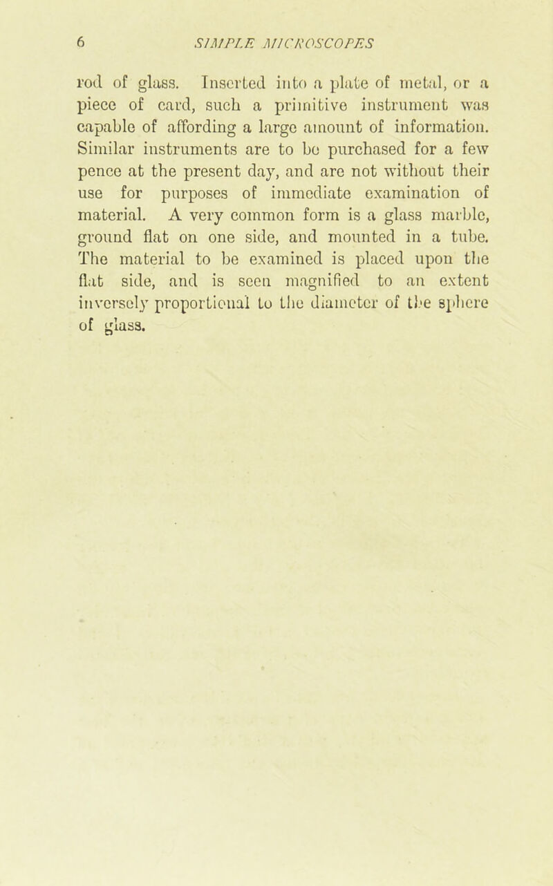 rod of glass. Inserted into a plate of metal, or a piece of card, such a primitive instrument was capable of affording a large amount of information. Similar instruments are to bo purchased for a few pence at the present day, and are not without their use for purposes of immediate examination of material. A very common form is a glass marble, ground flat on one side, and mounted in a tube. The material to be examined is placed upon the flat side, and is seen magnified to an extent inversely proportional to the diameter of the sphere of glass.