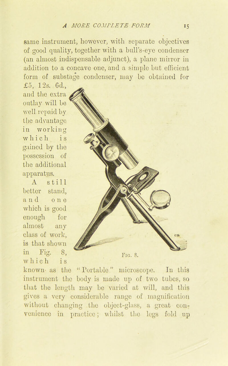 same instrument, however, with separate objectives of good quality, together with a bull’s-eye condenser (an almost indispensable adjunct), a plane mirror in addition to a concave one, and a simple but efficient form of substage condenser, may be obtained for £5, 12s. Gd., and the extra outlay will be well repaid by the advantage in working which is gained by the possession of the additional apparatus. A still better stand, and one which is good enough for almost any class of work, is that shown in Fig. 8, which is known- as the “ Portable ” microscope. In this instrument the body is made up of two tubes, so that the length may be varied at will, and this gives a very considerable range of magnification without changing the object-glass, a great con- venience in practice; whilst the legs fold up Fig. 8.