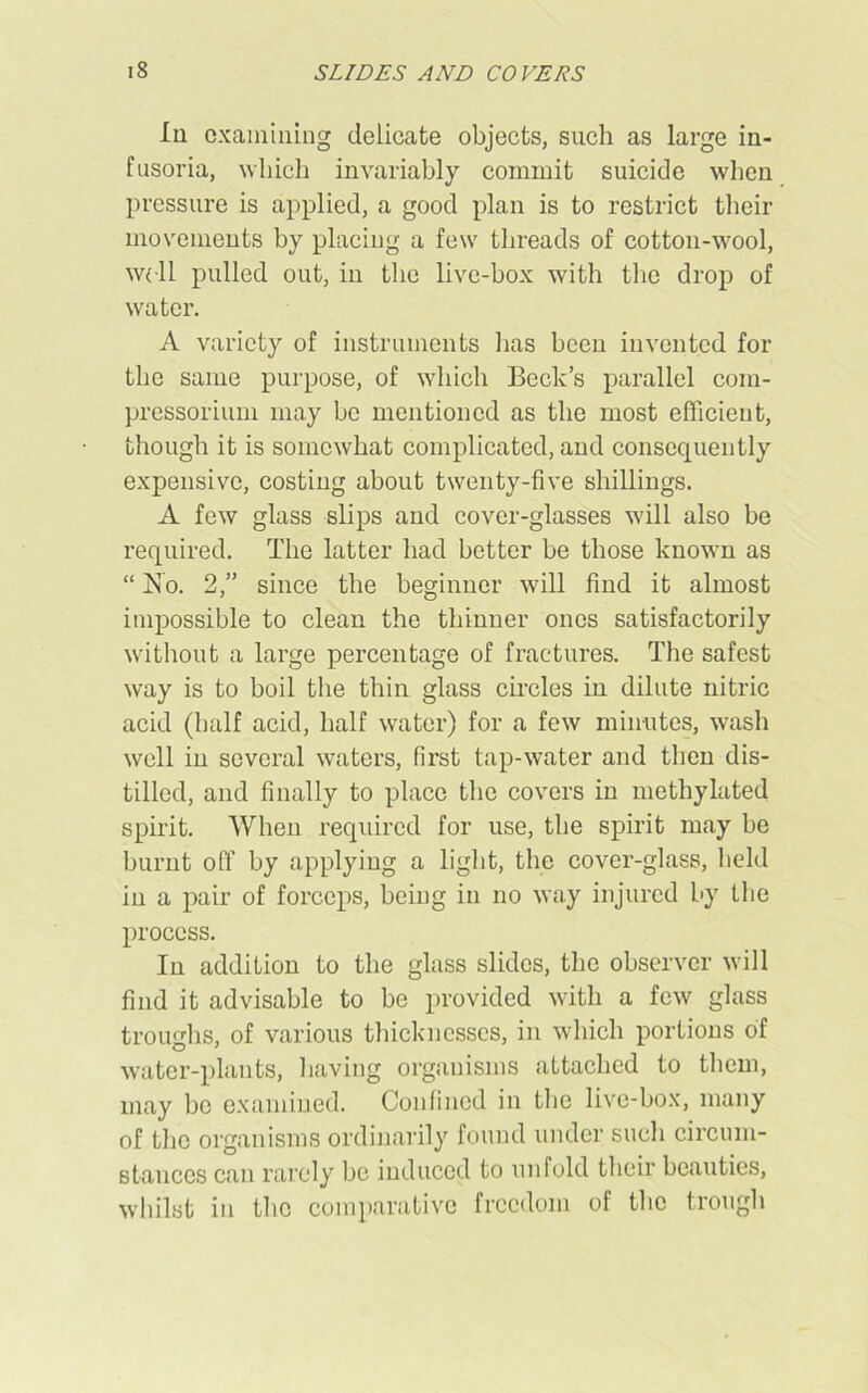 In examining delicate objects, such as large in- fusoria, which invariably commit suicide when pressure is applied, a good plan is to restrict their movements by placing a few threads of cotton-wool, well pulled out, in the live-box with the drop of water. A variety of instruments lias been invented for the same purpose, of which Beck’s parallel com- pressorium may be mentioned as the most efficient, though it is somewhat complicated, and consequently expensive, costing about twenty-five shillings. A few glass slips and cover-glasses will also be required. The latter had better be those known as “ jSo. 2,” since the beginner will find it almost impossible to clean the thinner ones satisfactorily without a large percentage of fractures. The safest way is to boil the thin glass circles in dilute nitric acid (half acid, half water) for a few minutes, wash well in several waters, first tap-water and then dis- tilled, and finally to place the covers in methylated spirit. When required for use, the spirit may be burnt off by applying a light, the cover-glass, held in a pair of forceps, being in no way injured by the process. In addition to the glass slides, the observer will find it advisable to be provided with a few glass troughs, of various thicknesses, in which portions of water-plants, having organisms attached to them, may be examined. Confined in the live-box, many of the organisms ordinarily found under such circum- stances can rarely be induced to unfold their beauties, whilst in the comparative freedom of the trough