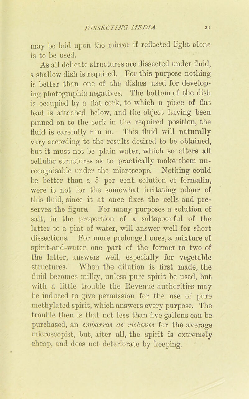 may be laid upon the mirror if reflected light alone is to be used. As all delicate structures are dissected under fluid, a shallow dish is required. For this purpose nothing is better than one of the dishes used for develop- ing photographic negatives. The bottom of the dish is occupied by a flat cork, to which a piece of flat lead is attached below, and the object having been pinned on to the cork in the required position, the fluid is carefully run in. This fluid will naturally vary according to the results desired to be obtained, but it must not be plain water, which so alters all cellular structures as to practically make them un- recognisable under the microscope. Nothing could be better than a 5 per cent, solution of formalin, were it not for the somewhat irritating odour of this fluid, since it at once fixes the cells and pre- serves the figure. For many purposes a solution of salt, in the proportion of a saltspoonful of the latter to a pint of water, will answer well for short dissections. For more prolonged ones, a mixture of spirit-and-water, one part of the former to two of the latter, answers well, especially for vegetable structures. When the dilution is first made, the fluid becomes milky, unless pure spirit be used, but with a little trouble the Tievenue authorities may be induced to give permission for the use of pure methylated spirit, which answers every purpose. The trouble then is that not less than five gallons can be purchased, an embarras cle richesses for the average microscopist, but, after all, the spirit is extremely cheap, and docs not deteriorate by keeping.